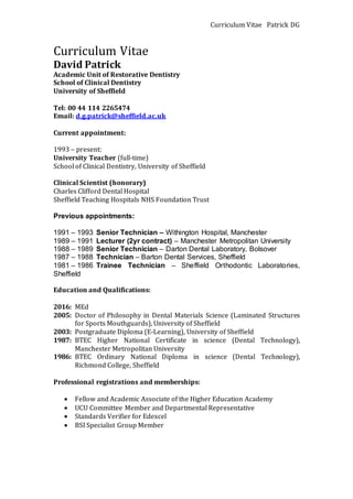 Curriculum Vitae Patrick DG
Curriculum Vitae
David Patrick
Academic Unit of Restorative Dentistry
School of Clinical Dentistry
University of Sheffield
Tel: 00 44 114 2265474
Email: d.g.patrick@sheffield.ac.uk
Current appointment:
1993 – present:
University Teacher (full-time)
School of Clinical Dentistry, University of Sheffield
Clinical Scientist (honorary)
Charles Clifford Dental Hospital
Sheffield Teaching Hospitals NHS Foundation Trust
Previous appointments:
1991 – 1993 Senior Technician – Withington Hospital, Manchester
1989 – 1991 Lecturer (2yr contract) – Manchester Metropolitan University
1988 – 1989 Senior Technician – Darton Dental Laboratory, Bolsover
1987 – 1988 Technician – Barton Dental Services, Sheffield
1981 – 1986 Trainee Technician – Sheffield Orthodontic Laboratories,
Sheffield
Education and Qualifications:
2016: MEd
2005: Doctor of Philosophy in Dental Materials Science (Laminated Structures
for Sports Mouthguards), University of Sheffield
2003: Postgraduate Diploma (E-Learning), University of Sheffield
1987: BTEC Higher National Certificate in science (Dental Technology),
Manchester Metropolitan University
1986: BTEC Ordinary National Diploma in science (Dental Technology),
Richmond College, Sheffield
Professional registrations and memberships:
 Fellow and Academic Associate of the Higher Education Academy
 UCU Committee Member and Departmental Representative
 Standards Verifier for Edexcel
 BSI Specialist Group Member
 