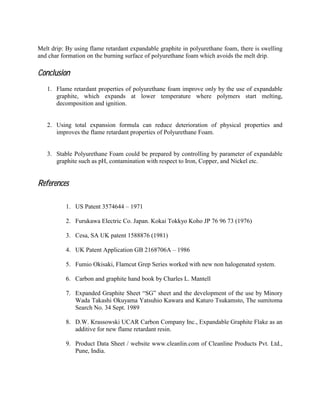 Melt drip: By using flame retardant expandable graphite in polyurethane foam, there is swelling
and char formation on the burning surface of polyurethane foam which avoids the melt drip.
ConclusionConclusionConclusionConclusion
1. Flame retardant properties of polyurethane foam improve only by the use of expandable
graphite, which expands at lower temperature where polymers start melting,
decomposition and ignition.
2. Using total expansion formula can reduce deterioration of physical properties and
improves the flame retardant properties of Polyurethane Foam.
3. Stable Polyurethane Foam could be prepared by controlling by parameter of expandable
graphite such as pH, contamination with respect to Iron, Copper, and Nickel etc.
ReferencesReferencesReferencesReferences
1. US Patent 3574644 – 1971
2. Furukawa Electric Co. Japan. Kokai Tokkyo Koho JP 76 96 73 (1976)
3. Cesa, SA UK patent 1588876 (1981)
4. UK Patent Application GB 2168706A – 1986
5. Fumio Okisaki, Flamcut Grep Series worked with new non halogenated system.
6. Carbon and graphite hand book by Charles L. Mantell
7. Expanded Graphite Sheet “SG” sheet and the development of the use by Minory
Wada Takashi Okuyama Yatsuhio Kawara and Katuro Tsukamsto, The sumitoma
Search No. 34 Sept. 1989
8. D.W. Krassowski UCAR Carbon Company Inc., Expandable Graphite Flake as an
additive for new flame retardant resin.
9. Product Data Sheet / website www.cleanlin.com of Cleanline Products Pvt. Ltd.,
Pune, India.
 
