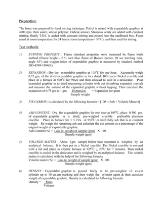 Preparation:
The foam was prepared by hand mixing technique. Polyol is mixed with expandable graphite at
4000 rpm, then water, silicon polymer, Dabco( amine), Stannous octate are added with constant
stirring, finally T.D.I. is added with constant stirring and poured into the cardboard box. Foam
cured at room temperature for 24 hours (room temperature= 30°C) and then used for testing.
Test methods:
1) BURNING PROPERTY : Flame retardant properties were measured by flame torch
method (Flame height - 2 ½ inch blue flame of Bunsen burner, 20 sec torching time,
angle 45°) and oxygen index of expandable graphite is measured by standard method
ISO-4589-1984(E).
2) EXPANSION : Dry the expandable graphite at 1050
C for one hour. Accurately weigh
0.75 gm, of the dried expandable graphite in to a dried, 100 cu-cm Nickel crucible and
place in a furnace at 5000
C for 90sec and then allowed to cool in a desiccator. Pour
expanded graphite in to dried measuring cylinder with out disturbing expanded crystals
and measure the volume of the expanded graphite without tapping. Then calculate the
expansion of 0.75 gm to 1 gm. Expansion = Expansion per gram
Sample weight
3) FIX CARBON: is calculated by the following formula = [100 - (Ash + Volatile Matter)]
4) ASH CONTENT : Dry the expandable graphite for one hour at 1050
C, place 0.300 gm.
of expandable graphite in a dried, pre-weighed crucible preferably platinum
crucible. Place in furnace for 3 ½ Hrs. at 9500
C or until fully ash that is at constant
weight. Re-weigh the remaining ash and calculate the ash content as a percentage of the
original weight of expandable graphite.
Ash Content (%) = Loss in weight of sample (gms) X 100
Sample weight (gms)
5) VOLATILE MATTER : About 1gm sample before heat treatment is weighed by an
analytical balance. It is then put in a Nickel crucible. The Nickel crucible is covered
with a lid and place in electric furnace at 9250
C + 200
C for 7 minutes. Then nickel
crucible is cooled in the desiccator and is weighed by an analytical balance. The volatile
matter is calculated with the help of the following formula.
Volatile matter (%) = Loss in weight of sample (gms) X 100
Sample weight (gms)
6) DENSITY : Expandable graphite is poured freely in to pre-weighed 10 cu-cm
cylinder up to 10 cu-cm marking and then weigh the cylinder again & then calculate
weight of expandable graphite. Density is calculated by following formula
Density = Mass
Volume
 