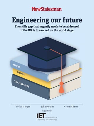 Engineering our future
The skills gap that urgently needs to be addressed
if the UK is to succeed on the world stage
Nicky Morgan John Perkins Naomi Climer
Supported by
01_NS_IET_Cover_Feb15_FINAL.indd 1 16/02/2015 15:17:22
 