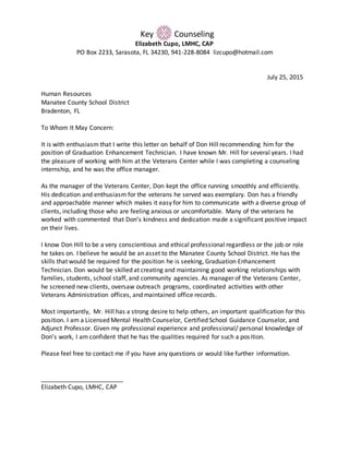 Key Counseling
Elizabeth Cupo, LMHC, CAP
PO Box 2233, Sarasota, FL 34230, 941-228-8084 lizcupo@hotmail.com
July 25, 2015
Human Resources
Manatee County School District
Bradenton, FL
To Whom It May Concern:
It is with enthusiasm that I write this letter on behalf of Don Hill recommending him for the
position of Graduation Enhancement Technician. I have known Mr. Hill for several years. I had
the pleasure of working with him at the Veterans Center while I was completing a counseling
internship, and he was the office manager.
As the manager of the Veterans Center, Don kept the office running smoothly and efficiently.
His dedication and enthusiasm for the veterans he served was exemplary. Don has a friendly
and approachable manner which makes it easy for him to communicate with a diverse group of
clients, including those who are feeling anxious or uncomfortable. Many of the veterans he
worked with commented that Don’s kindness and dedication made a significant positive impact
on their lives.
I know Don Hill to be a very conscientious and ethical professional regardless or the job or role
he takes on. I believe he would be an asset to the Manatee County School District. He has the
skills that would be required for the position he is seeking, Graduation Enhancement
Technician. Don would be skilled at creating and maintaining good working relationships with
families, students, school staff, and community agencies. As manager of the Veterans Center,
he screened new clients, oversaw outreach programs, coordinated activities with other
Veterans Administration offices, and maintained office records.
Most importantly, Mr. Hill has a strong desire to help others, an important qualification for this
position. I am a Licensed Mental Health Counselor, Certified School Guidance Counselor, and
Adjunct Professor. Given my professional experience and professional/ personal knowledge of
Don’s work, I am confident that he has the qualities required for such a position.
Please feel free to contact me if you have any questions or would like further information.
________________________
Elizabeth Cupo, LMHC, CAP
 