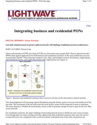 Close
Integrating business and residential PONs
SPECIAL REPORTS / Access Networks
Last-mile solutions based on passive optical networks will challenge traditional network architectures.
BART ALVAREZ, Paceon Corp.
Fiber-to-the-business (FTTB) and -home (FTTH) are closer than many people think. Passive optical networks
(PONs) that support applications for both business and residential customers on the same architecture are now
economically feasible. These networks transport voice, data, and broadcast services for business, single-family,
and multifamily homes, and small-office/home-office applications (see Figure 1).
Figure 1. Business and residential customers have access to services on the same passive optical network.
This shared approach will encourage optical distribution network facility owners to invest in the build-out of the
last mile. The investment in the last mile-costs the local facility owner will be expected to incur-is enormous.
The main obstacle is whether the local facility owner is able to generate enough revenue to pay for the new fiber
access network.
For residential customers, the major challenge of providing network access is build-out costs versus revenue.
Even though there are many existing and future applications that residential customers may want, the service
revenue derived is low compared to the overall investment. Estimated costs of last-mile construction are
Page 1 of 5Integrating business and residential PONs - Print this page
10/18/2012http://www.lightwaveonline.com/articles/print/volume-18/issue-8/special-report/integrating-busi...
 