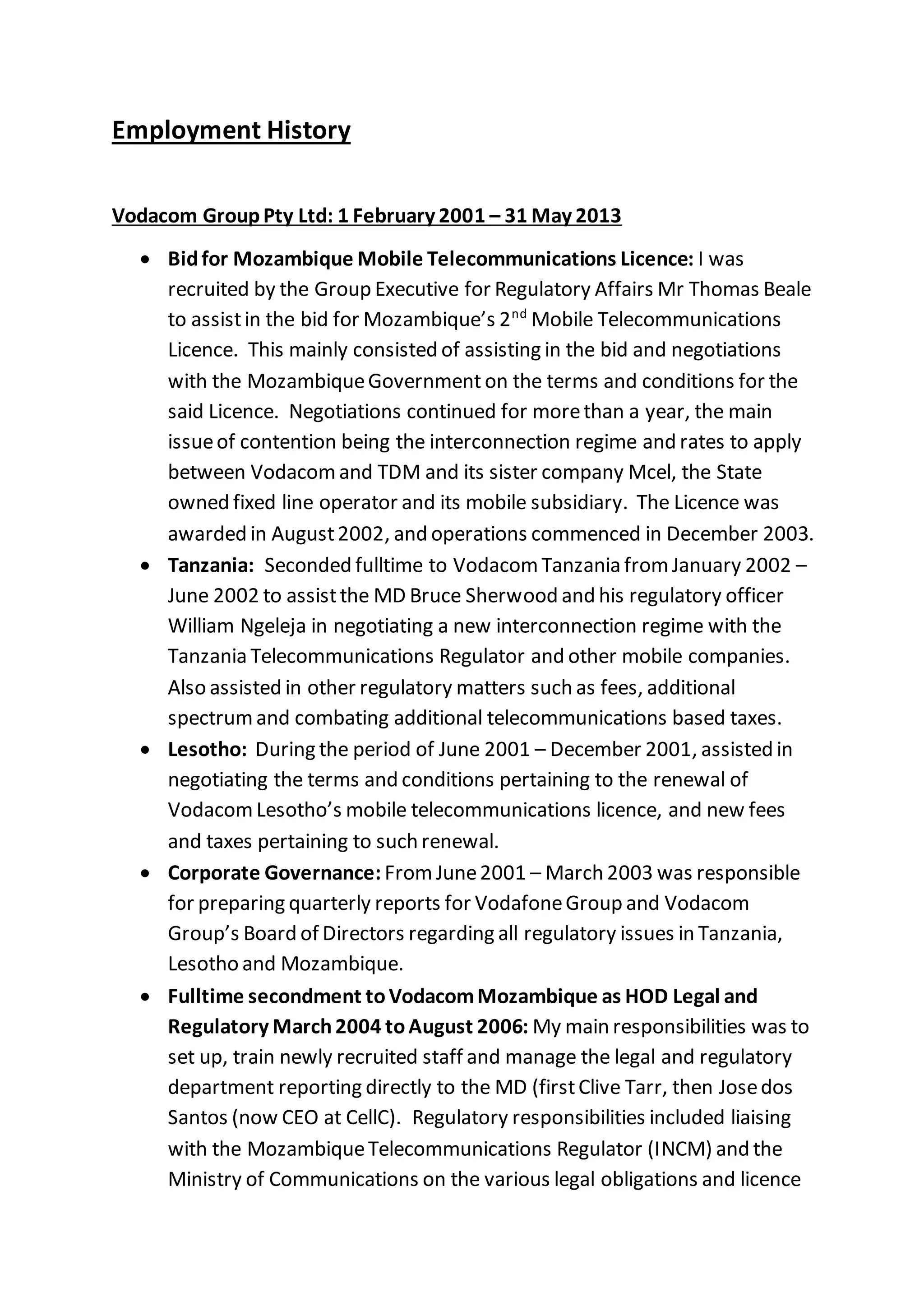 Employment History
Vodacom GroupPty Ltd: 1 February 2001 – 31 May 2013
 Bidfor Mozambique Mobile Telecommunications Licence: I was
recruited by the Group Executive for Regulatory Affairs Mr Thomas Beale
to assistin the bid for Mozambique’s 2nd
Mobile Telecommunications
Licence. This mainly consisted of assisting in the bid and negotiations
with the MozambiqueGovernment on the terms and conditions for the
said Licence. Negotiations continued for morethan a year, the main
issueof contention being the interconnection regime and rates to apply
between Vodacomand TDM and its sister company Mcel, the State
owned fixed line operator and its mobile subsidiary. The Licence was
awarded in August2002, and operations commenced in December 2003.
 Tanzania: Seconded fulltime to VodacomTanzania fromJanuary 2002 –
June 2002 to assistthe MD Bruce Sherwood and his regulatory officer
William Ngeleja in negotiating a new interconnection regime with the
Tanzania Telecommunications Regulator and other mobile companies.
Also assisted in other regulatory matters such as fees, additional
spectrumand combating additional telecommunications based taxes.
 Lesotho: During the period of June 2001 – December 2001, assisted in
negotiating the terms and conditions pertaining to the renewal of
VodacomLesotho’s mobile telecommunications licence, and new fees
and taxes pertaining to such renewal.
 Corporate Governance: FromJune2001 – March 2003 was responsible
for preparing quarterly reports for VodafoneGroup and Vodacom
Group’s Board of Directors regarding all regulatory issues in Tanzania,
Lesotho and Mozambique.
 Fulltime secondment toVodacomMozambique as HOD Legal and
Regulatory March2004 toAugust 2006: My main responsibilities was to
set up, train newly recruited staff and manage the legal and regulatory
department reporting directly to the MD (firstClive Tarr, then Josedos
Santos (now CEO at CellC). Regulatory responsibilities included liaising
with the MozambiqueTelecommunications Regulator (INCM) and the
Ministry of Communications on the various legal obligations and licence
 