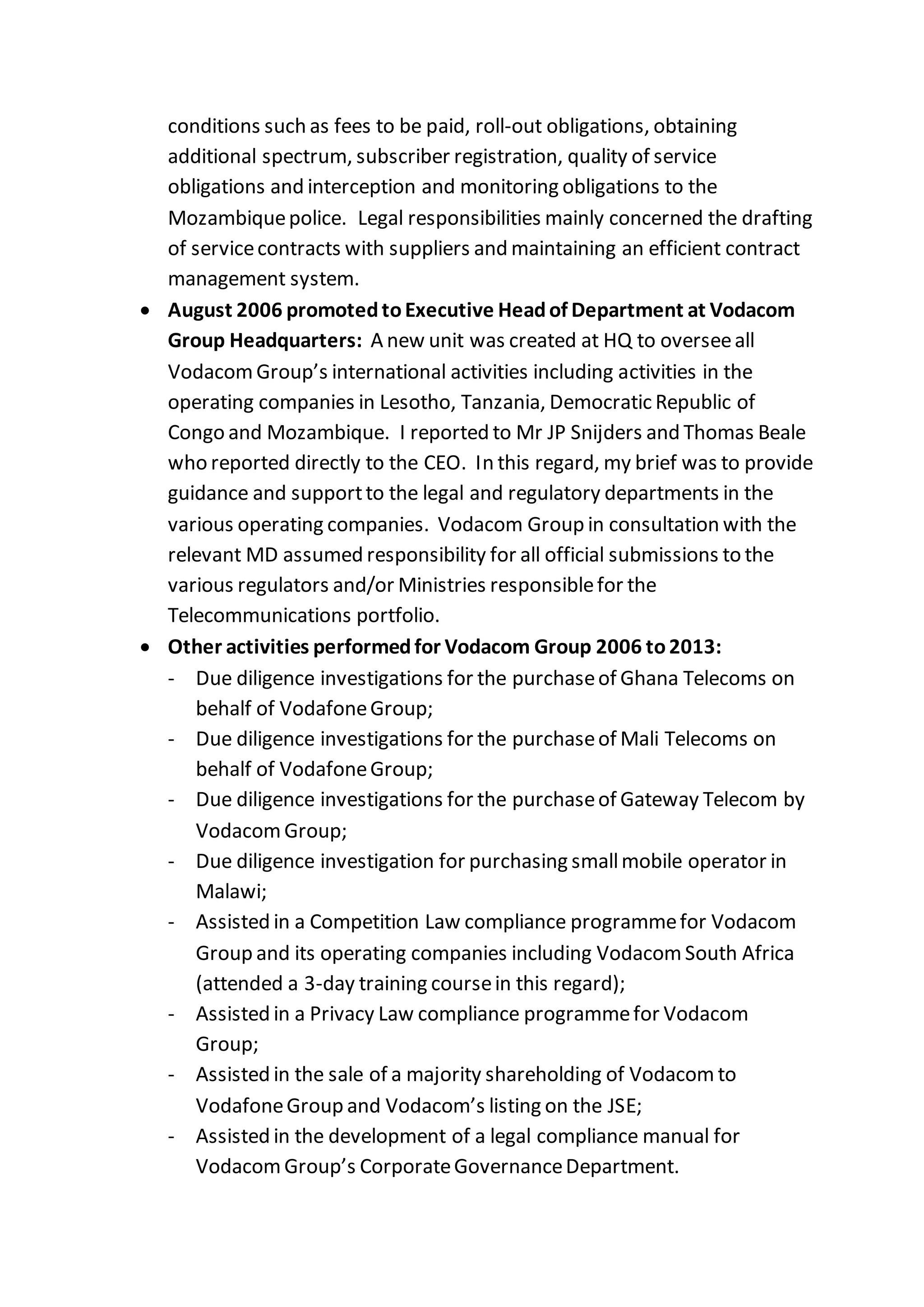 conditions such as fees to be paid, roll-out obligations, obtaining
additional spectrum, subscriber registration, quality of service
obligations and interception and monitoring obligations to the
Mozambiquepolice. Legal responsibilities mainly concerned the drafting
of servicecontracts with suppliers and maintaining an efficient contract
management system.
 August 2006 promotedtoExecutive Headof Department at Vodacom
Group Headquarters: A new unit was created at HQ to overseeall
VodacomGroup’s international activities including activities in the
operating companies in Lesotho, Tanzania, Democratic Republic of
Congo and Mozambique. I reported to Mr JP Snijders and Thomas Beale
who reported directly to the CEO. In this regard, my brief was to provide
guidance and supportto the legal and regulatory departments in the
various operating companies. Vodacom Group in consultation with the
relevant MD assumed responsibility for all official submissions to the
various regulators and/or Ministries responsiblefor the
Telecommunications portfolio.
 Other activities performedfor Vodacom Group 2006 to2013:
- Due diligence investigations for the purchaseof Ghana Telecoms on
behalf of VodafoneGroup;
- Due diligence investigations for the purchaseof Mali Telecoms on
behalf of VodafoneGroup;
- Due diligence investigations for the purchaseof Gateway Telecom by
VodacomGroup;
- Due diligence investigation for purchasing smallmobile operator in
Malawi;
- Assisted in a Competition Law compliance programmefor Vodacom
Group and its operating companies including VodacomSouth Africa
(attended a 3-day training coursein this regard);
- Assisted in a Privacy Law compliance programmefor Vodacom
Group;
- Assisted in the sale of a majority shareholding of Vodacom to
VodafoneGroup and Vodacom’s listing on the JSE;
- Assisted in the development of a legal compliance manual for
VodacomGroup’s CorporateGovernanceDepartment.
 