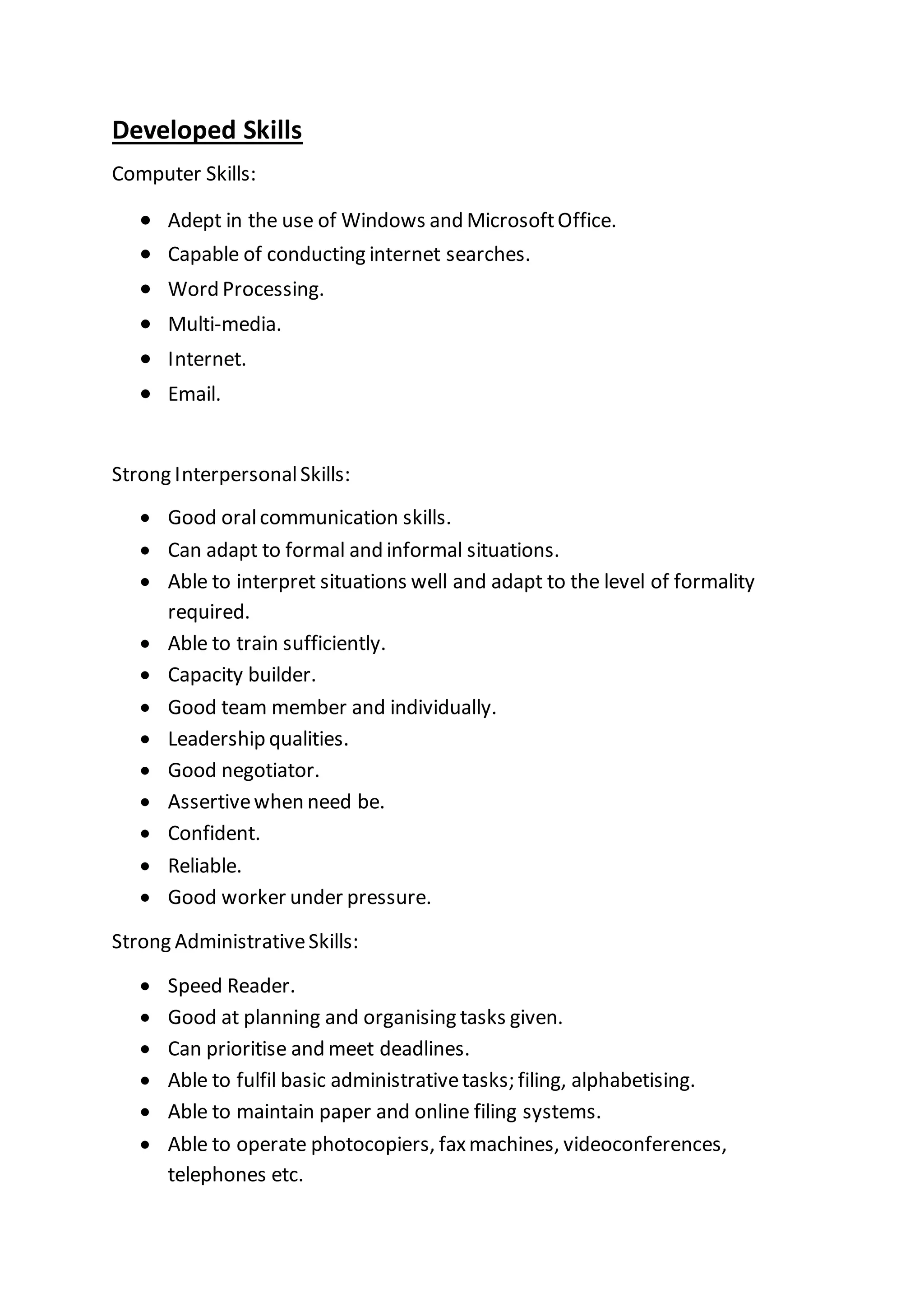 Developed Skills
Computer Skills:
 Adept in the use of Windows and MicrosoftOffice.
 Capable of conducting internet searches.
 Word Processing.
 Multi-media.
 Internet.
 Email.
Strong InterpersonalSkills:
 Good oralcommunication skills.
 Can adapt to formal and informal situations.
 Able to interpret situations well and adapt to the level of formality
required.
 Able to train sufficiently.
 Capacity builder.
 Good team member and individually.
 Leadership qualities.
 Good negotiator.
 Assertivewhen need be.
 Confident.
 Reliable.
 Good worker under pressure.
Strong AdministrativeSkills:
 Speed Reader.
 Good at planning and organising tasks given.
 Can prioritise and meet deadlines.
 Able to fulfil basic administrativetasks; filing, alphabetising.
 Able to maintain paper and online filing systems.
 Able to operate photocopiers, faxmachines, videoconferences,
telephones etc.
 