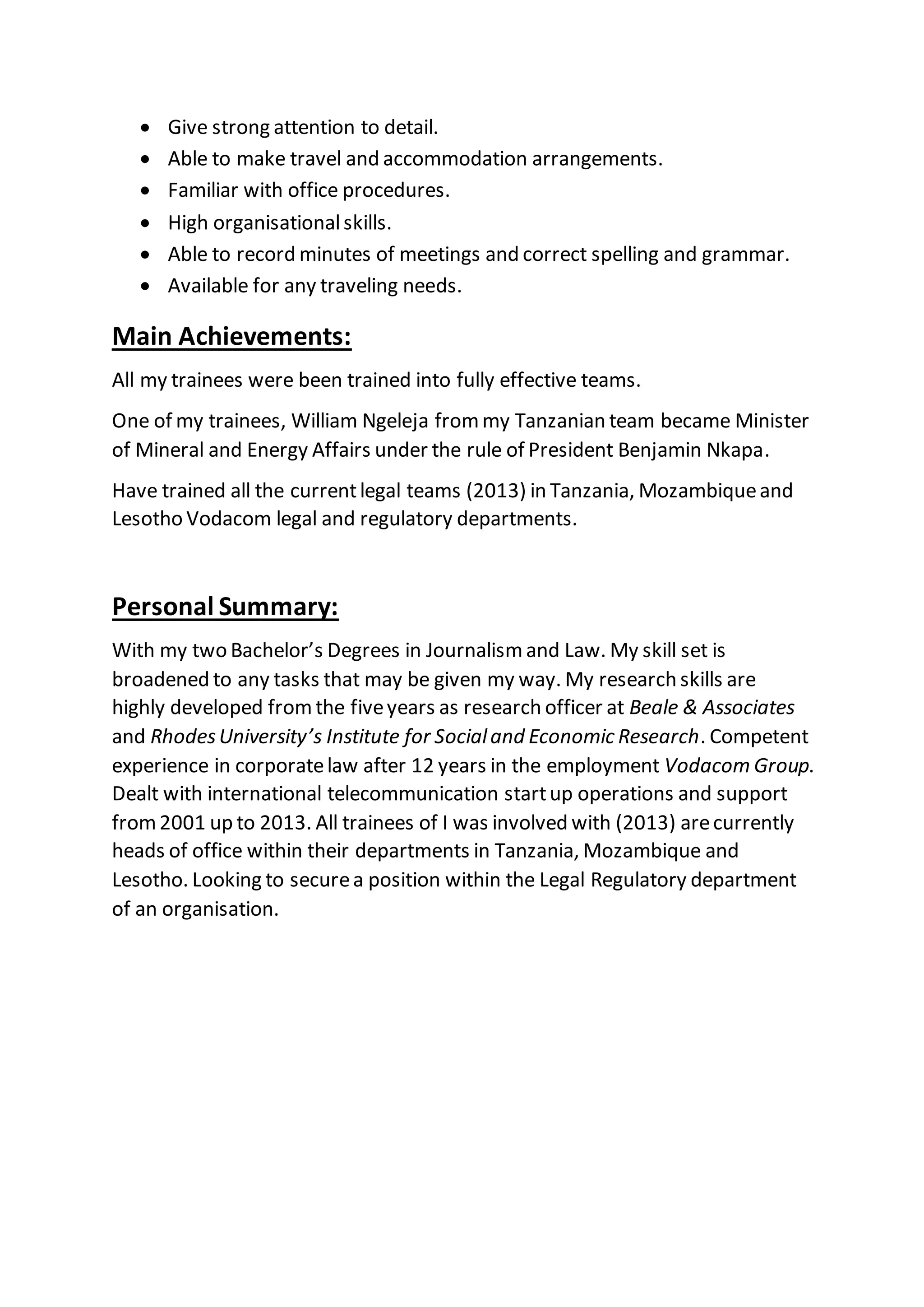  Give strong attention to detail.
 Able to make travel and accommodation arrangements.
 Familiar with office procedures.
 High organisationalskills.
 Able to record minutes of meetings and correct spelling and grammar.
 Available for any traveling needs.
Main Achievements:
All my trainees were been trained into fully effective teams.
One of my trainees, William Ngeleja frommy Tanzanian team became Minister
of Mineral and Energy Affairs under the rule of President Benjamin Nkapa.
Have trained all the currentlegal teams (2013) in Tanzania, Mozambiqueand
Lesotho Vodacom legal and regulatory departments.
Personal Summary:
With my two Bachelor’s Degrees in Journalismand Law. My skill set is
broadened to any tasks that may be given my way. My research skills are
highly developed fromthe fiveyears as research officer at Beale & Associates
and RhodesUniversity’s Institute for Socialand Economic Research. Competent
experience in corporatelaw after 12 years in the employment Vodacom Group.
Dealt with international telecommunication startup operations and support
from2001 up to 2013. All trainees of I was involved with (2013) arecurrently
heads of office within their departments in Tanzania, Mozambique and
Lesotho. Looking to securea position within the Legal Regulatory department
of an organisation.
 
