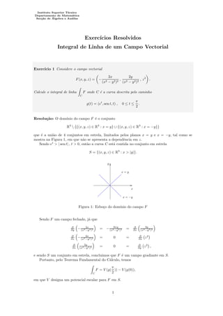 Instituto Superior T´ecnico
Departamento de Matem´atica
Sec¸c˜ao de ´Algebra e An´alise
Exerc´ıcios Resolvidos
Integral de Linha de um Campo Vectorial
Exerc´ıcio 1 Considere o campo vectorial
F(x, y, z) = −
2x
(x2 − y2)2
,
2y
(x2 − y2)2
, z2
.
Calcule o integral de linha
C
F onde C ´e a curva descrita pelo caminho
g(t) = (et
, sen t, t) , 0 ≤ t ≤
π
2
.
Resolu¸c˜ao: O dom´ınio do campo F ´e o conjunto
R3
 {(x, y, z) ∈ R3
: x = y} ∪ {(x, y, z) ∈ R3
: x = −y}
que ´e a uni˜ao de 4 conjuntos em estrela, limitados pelos planos x = y e x = −y, tal como se
mostra na Figura 1, em que n˜ao se apresenta a dependˆencia em z.
Sendo et
> | sen t| , t > 0, ent˜ao a curva C est´a contida no conjunto em estrela
S = {(x, y, z) ∈ R3
: x > |y|}.
PSfrag replacements
x
y
x = y
x = −y
Figura 1: Esbo¸co do dom´ınio do campo F
Sendo F um campo fechado, j´a que
∂
∂y − 2x
(x2−y2)2 = − 8xy
(x2−y2)3 = ∂
∂x
2y
(x2−y2)2
∂
∂z − 2x
(x2−y2)2 = 0 = ∂
∂x z2
∂
∂z
2y
(x2−y2)2 = 0 = ∂
∂y z2
,
e sendo S um conjunto em estrela, concluimos que F ´e um campo gradiante em S.
Portanto, pelo Teorema Fundamental do C´alculo, temos
C
F = V (g(
π
2
)) − V (g(0)),
em que V designa um potencial escalar para F em S.
1
 