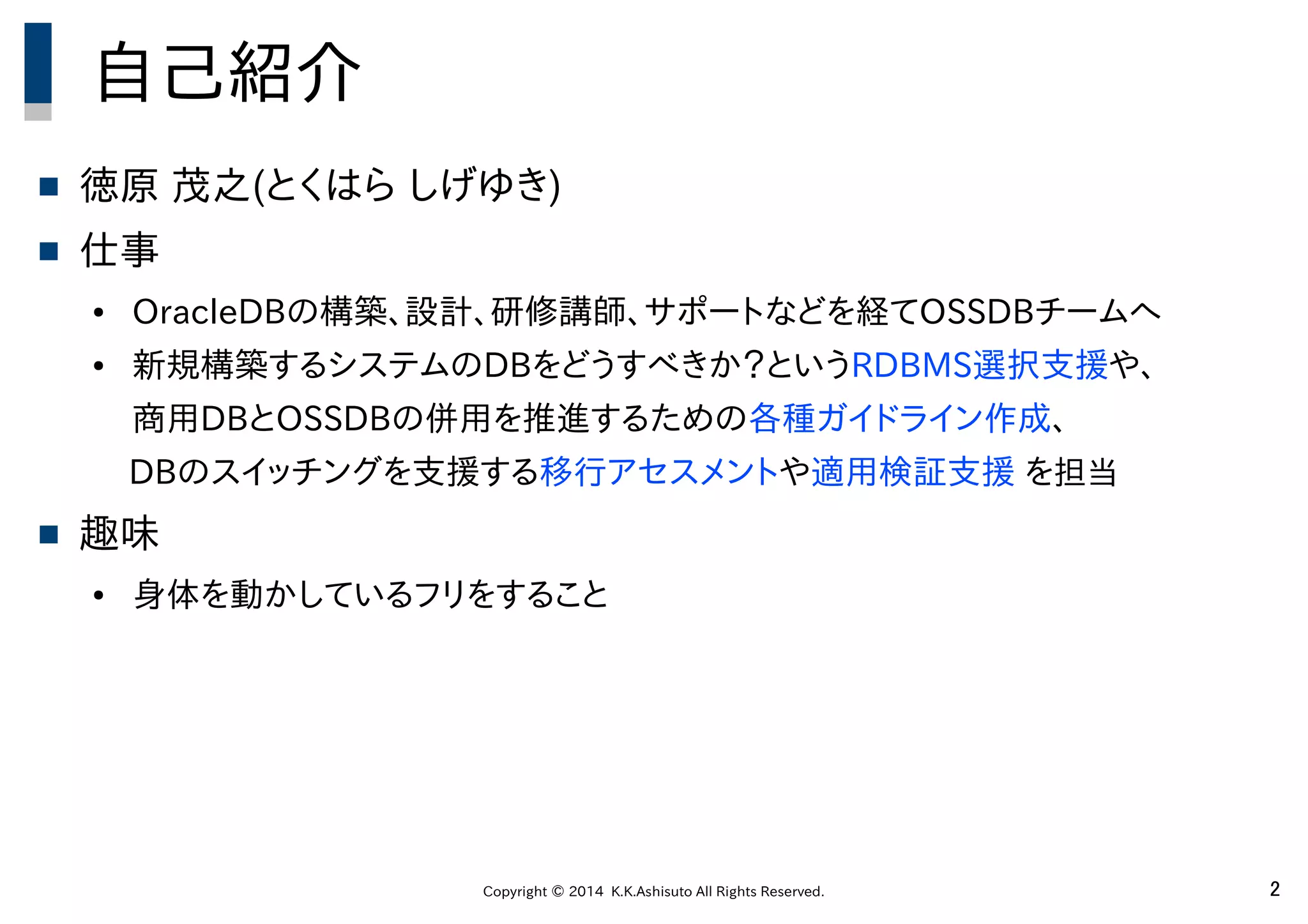Copyright © 2014 K.K.Ashisuto All Rights Reserved. 2
自己紹介
 徳原 茂之(とくはら しげゆき)
 仕事
● OracleDBの構築、設計、研修講師、サポートなどを経てOSSDBチームへ
● 新規構築するシステムのDBをどうすべきか？というRDBMS選択支援や、
商用DBとOSSDBの併用を推進するための各種ガイドライン作成、
　　　DBのスイッチングを支援する移行アセスメントや適用検証支援 を担当
 趣味
● 身体を動かしているフリをすること
 