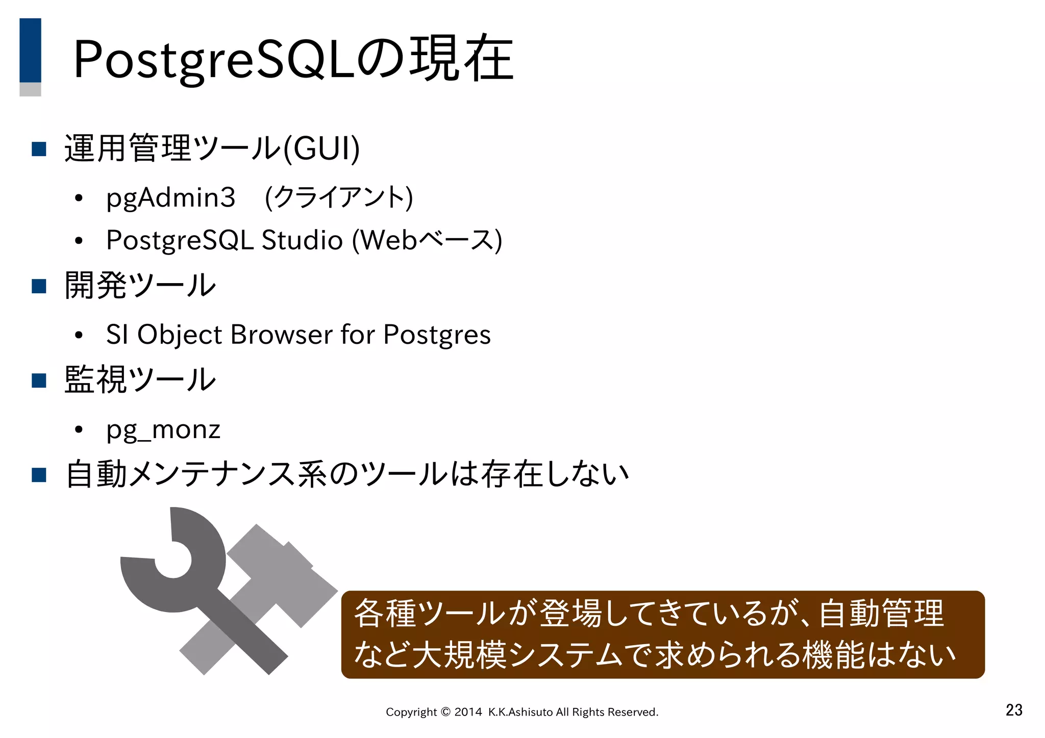 Copyright © 2014 K.K.Ashisuto All Rights Reserved. 23
PostgreSQLの現在
 運用管理ツール(GUI)
● pgAdmin3　(クライアント)
● PostgreSQL Studio (Webベース)
 開発ツール
● SI Object Browser for Postgres
 監視ツール
● pg_monz
 自動メンテナンス系のツールは存在しない
各種ツールが登場してきているが、自動管理
など大規模システムで求められる機能はない
 
