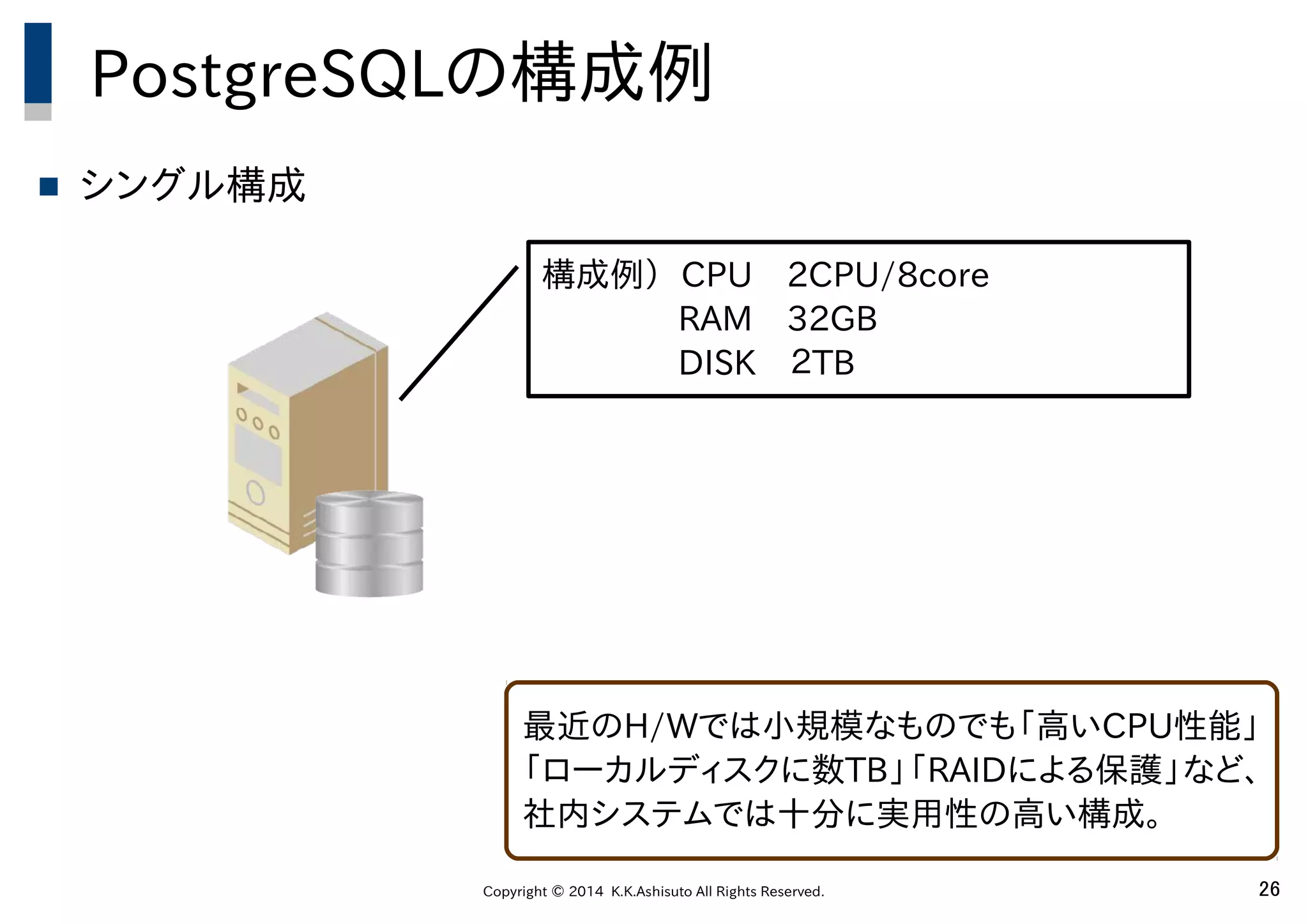 Copyright © 2014 K.K.Ashisuto All Rights Reserved. 26
PostgreSQLの構成例
 シングル構成
最近のH/Wでは小規模なものでも「高いCPU性能」
「ローカルディスクに数TB」「RAIDによる保護」など、
社内システムでは十分に実用性の高い構成。
構成例） CPU　2CPU/8core
　　　　RAM　32GB
　　　　DISK　２TB
 