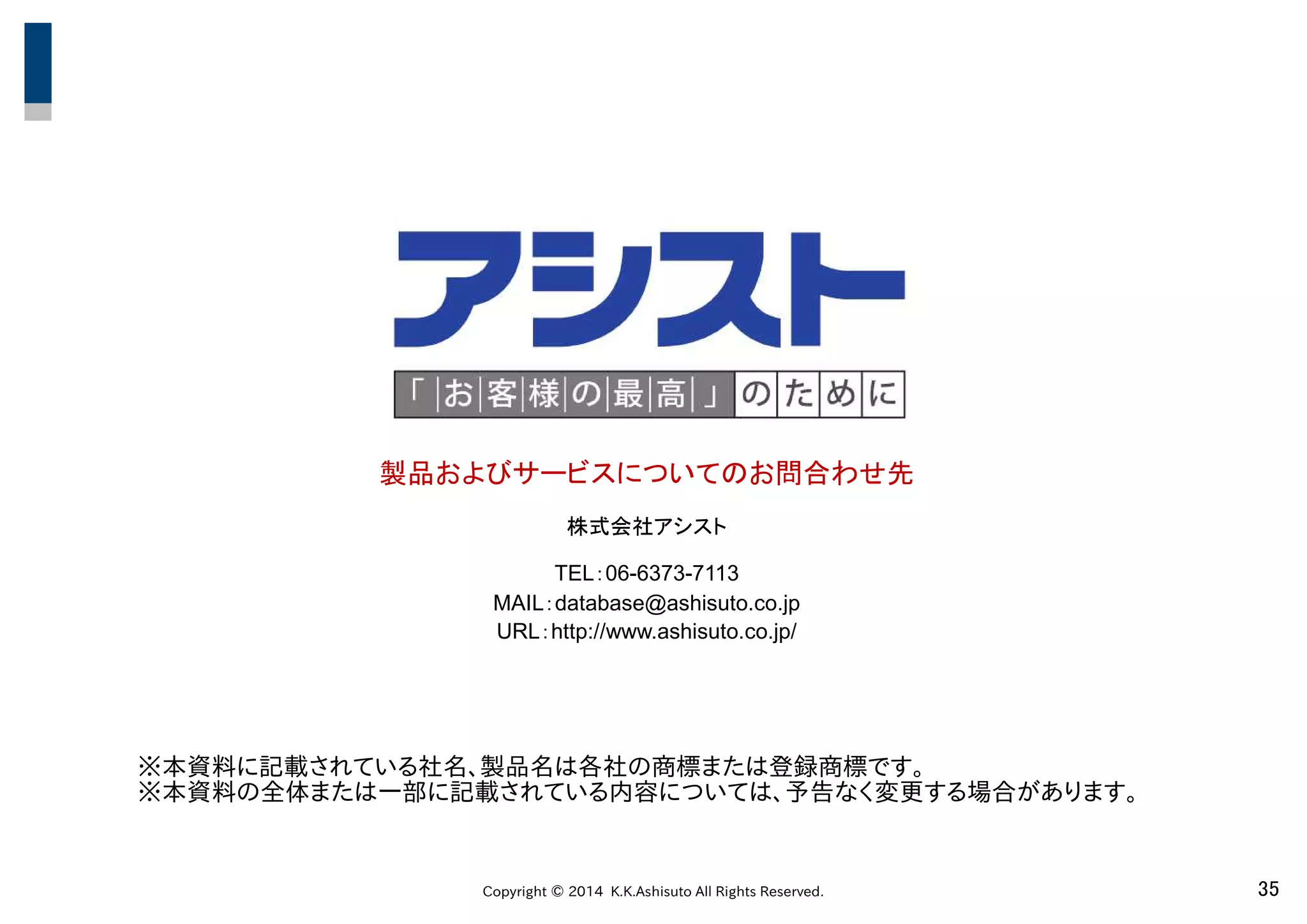 Copyright © 2014 K.K.Ashisuto All Rights Reserved. 35
製品およびサービスについてのお問合わせ先
株式会社アシスト
TEL：06-6373-7113
MAIL：database@ashisuto.co.jp
URL：http://www.ashisuto.co.jp/
※本資料に記載されている社名、製品名は各社の商標または登録商標です。
※本資料の全体または一部に記載されている内容については、予告なく変更する場合があります。
 