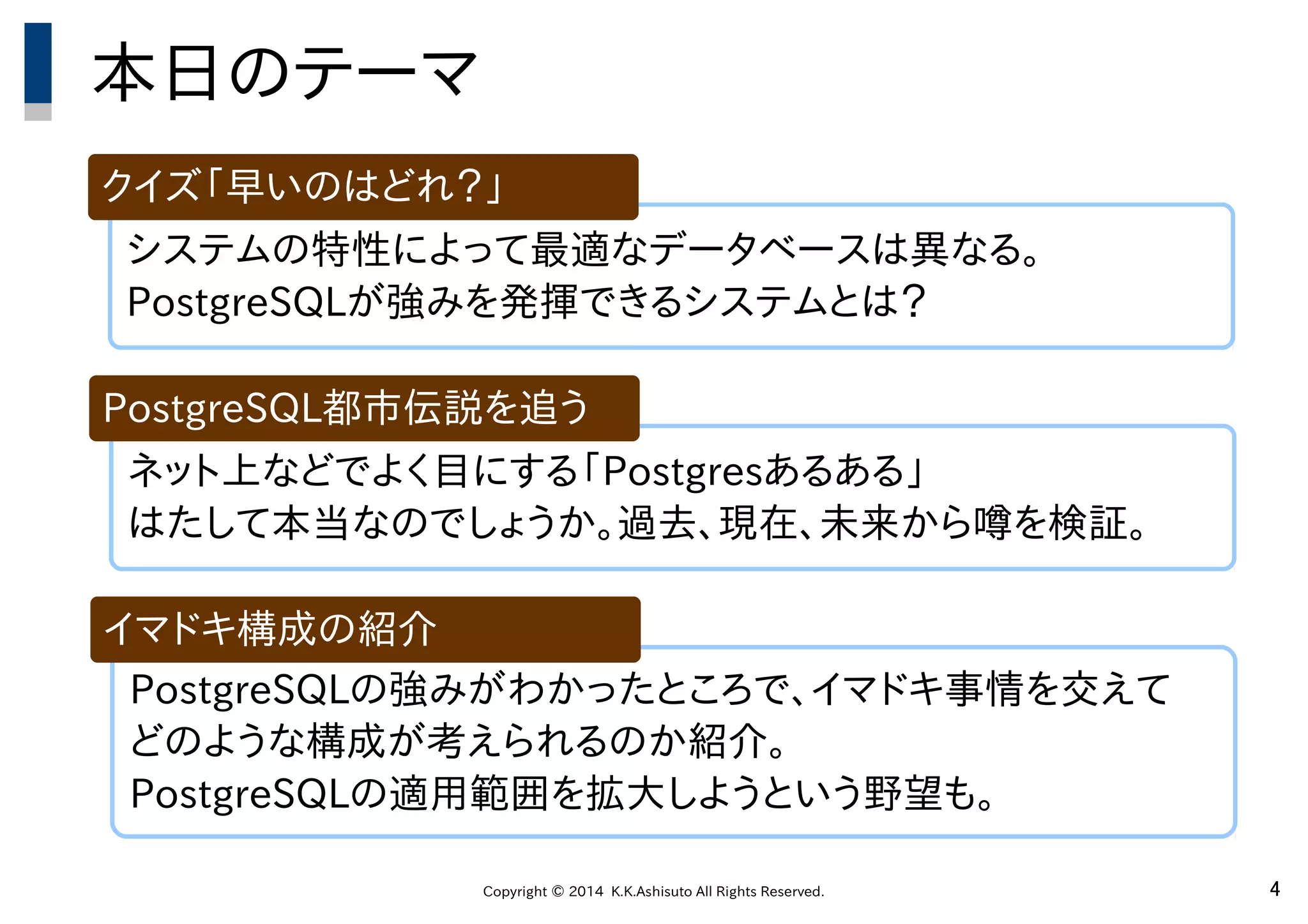 Copyright © 2014 K.K.Ashisuto All Rights Reserved. 4
システムの特性によって最適なデータベースは異なる。
PostgreSQLが強みを発揮できるシステムとは？
本日のテーマ
クイズ「早いのはどれ？」
ネット上などでよく目にする「Postgresあるある」
はたして本当なのでしょうか。過去、現在、未来から噂を検証。
PostgreSQL都市伝説を追う
PostgreSQLの強みがわかったところで、イマドキ事情を交えて
どのような構成が考えられるのか紹介。
PostgreSQLの適用範囲を拡大しようという野望も。
イマドキ構成の紹介
 