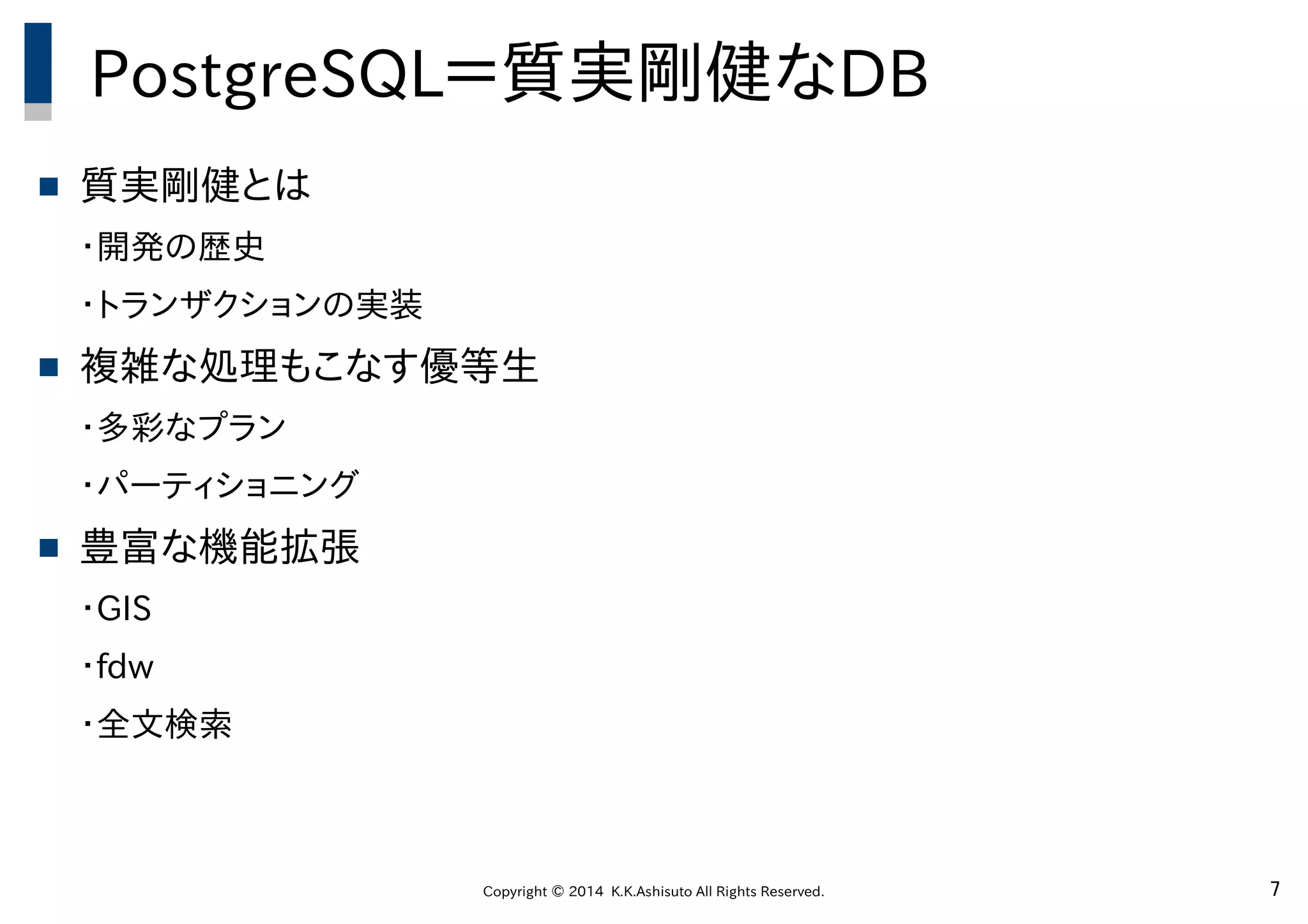 Copyright © 2014 K.K.Ashisuto All Rights Reserved. 7
PostgreSQL＝質実剛健なDB
 質実剛健とは
・開発の歴史
・トランザクションの実装
 複雑な処理もこなす優等生
・多彩なプラン
・パーティショニング
 豊富な機能拡張
・GIS
・fdw
・全文検索
 