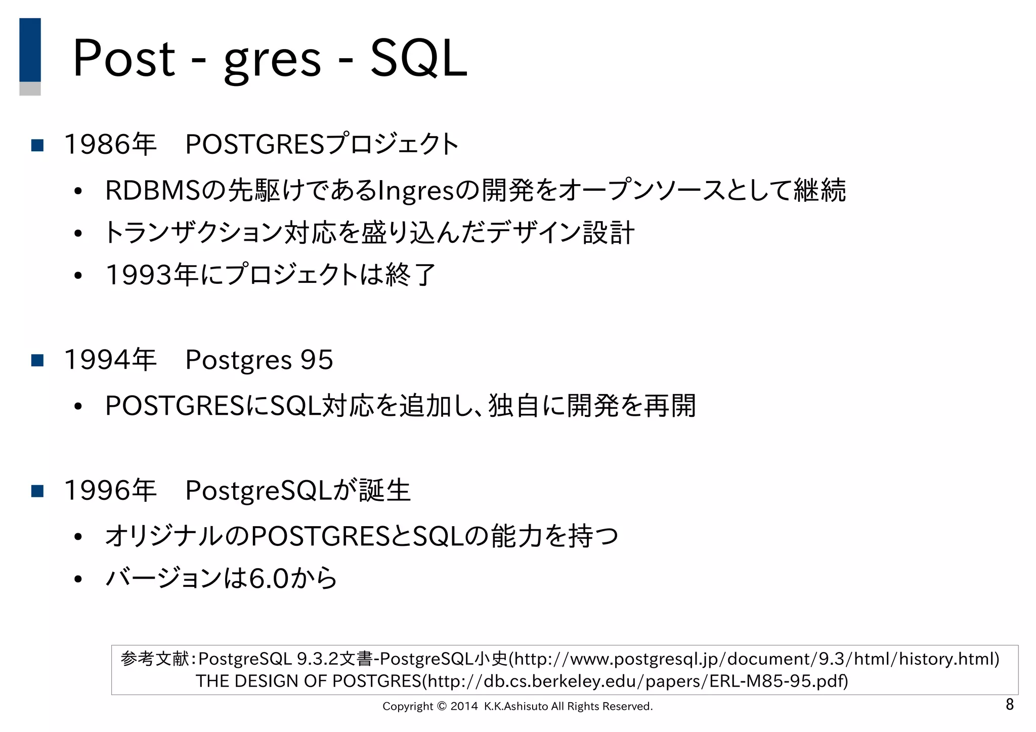 Copyright © 2014 K.K.Ashisuto All Rights Reserved. 8
Post - gres - SQL
 1986年　POSTGRESプロジェクト
● RDBMSの先駆けであるIngresの開発をオープンソースとして継続
● トランザクション対応を盛り込んだデザイン設計
● 1993年にプロジェクトは終了
 1994年　Postgres 95
● POSTGRESにSQL対応を追加し、独自に開発を再開
 1996年　PostgreSQLが誕生
● オリジナルのPOSTGRESとSQLの能力を持つ
● バージョンは6.0から
参考文献：PostgreSQL 9.3.2文書-PostgreSQL小史(http://www.postgresql.jp/document/9.3/html/history.html)
THE DESIGN OF POSTGRES(http://db.cs.berkeley.edu/papers/ERL-M85-95.pdf)
 