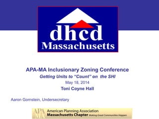 APA-MA Inclusionary Zoning Conference
Getting Units to “Count” on the SHI
May 18, 2014
Toni Coyne Hall
Aaron Gornstein, Undersecretary
 