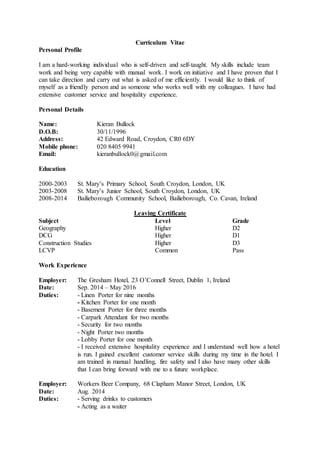 Curriculum Vitae
Personal Profile
I am a hard-working individual who is self-driven and self-taught. My skills include team
work and being very capable with manual work. I work on initiative and I have proven that I
can take direction and carry out what is asked of me efficiently. I would like to think of
myself as a friendly person and as someone who works well with my colleagues. I have had
extensive customer service and hospitality experience.
Personal Details
Name: Kieran Bullock
D.O.B: 30/11/1996
Address: 42 Edward Road, Croydon, CR0 6DY
Mobile phone: 020 8405 9941
Email: kieranbullock0@gmail.com
Education
2000-2003 St. Mary’s Primary School, South Croydon, London, UK
2003-2008 St. Mary’s Junior School, South Croydon, London, UK
2008-2014 Bailieborough Community School, Bailieborough, Co. Cavan, Ireland
Leaving Certificate
Subject Level Grade
Geography Higher D2
DCG Higher D1
Construction Studies Higher D3
LCVP Common Pass
Work Experience
Employer: The Gresham Hotel, 23 O’Connell Street, Dublin 1, Ireland
Date: Sep. 2014 – May 2016
Duties: - Linen Porter for nine months
- Kitchen Porter for one month
- Basement Porter for three months
- Carpark Attendant for two months
- Security for two months
- Night Porter two months
- Lobby Porter for one month
- I received extensive hospitality experience and I understand well how a hotel
is run. I gained excellent customer service skills during my time in the hotel. I
am trained in manual handling, fire safety and I also have many other skills
that I can bring forward with me to a future workplace.
Employer: Workers Beer Company, 68 Clapham Manor Street, London, UK
Date: Aug. 2014
Duties: - Serving drinks to customers
- Acting as a waiter
 