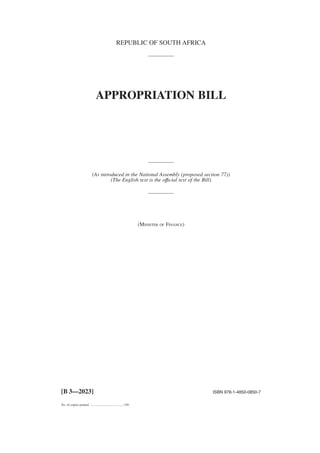 REPUBLIC OF SOUTH AFRICA
APPROPRIATION BILL
(As introduced in the National Assembly (proposed section 77))
(The English text is the offıcial text of the Bill)
(MINISTER OF FINANCE)
[B 3—2023] ISBN 978-1-4850-0850-7
No. of copies printed .........................................150
 