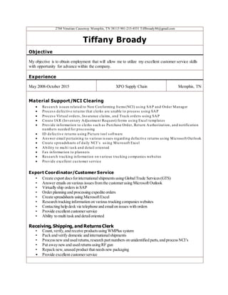 2768 Venetian Causeway Memphis, TN 38115 901-215-4551 Tiffbroady86@gmail.com
Tiffany Broady
Objective
My objective is to obtain employment that will allow me to utilize my excellent customer service skills
with opportunity for advance within the company.
Experience
May 2008-October 2015 XPO Supply Chain Memphis, TN
Material Support/NCI Clearing
 Research issues related to Non Conforming Items(NCI) using SAP and Order Manager
 Process defective returns that clerks are unable to process using SAP
 Process Virtual orders, Insurance claims, and Track orders using SAP
 Create IAR (Inventory Adjustment Request) forms using Excel templates
 Provide information to clerks such as Purchase Order, Return Authorization, and notification
numbers needed for processing
 ID defective returns using Picture tool software
 Answer email pertaining to various issues regarding defective returns using Microsoft Outlook
 Create spreadsheets of daily NCI’s using Microsoft Excel
 Ability to multi task and detail oriented
 Fax information to planners
 Research tracking information on various trucking companies websites
 Provide excellent customer service
Export Coordinator/Customer Service
• Create export docsforinternationalshipmentsusing GlobalTrade Services(GTS)
• Answer emails on various issuesfrom the customerusing Microsoft Outlook
• Virtually ship orders in SAP
• Order planning and processing expedite orders
• Create spreadsheets using MicrosoftExcel
• Research tracking information on various trucking companieswebsites
• Contacting help desk via telephone and emailon issues with orders
• Provide excellent customerservice
• Ability to multi task and detailoriented
Receiving, Shipping, and Returns Clerk
• Count,verify,and receive productsusing WMPlus system
• Pack and verify domestic and internationalshipments
• Processnewand used returns,research part numbers on unidentified parts,and processNCI’s
• Put away newand used returnsusing RF gun
• Repack new,unused product that needsnew packaging
• Provide excellent customerservice
 