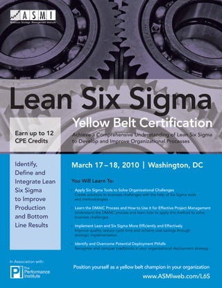Lean Six Sigma
                       Yellow Belt Certiﬁcation
   Earn up to 12       Achieve a Comprehensive Understanding of Lean Six Sigma
   CPE Credits         to Develop and Improve Organizational Processes



   Identify,           March 17 – 18, 2010 | Washington, DC
   Deﬁne and
   Integrate Lean      You Will Learn To:
   Six Sigma            Apply Six Sigma Tools to Solve Organizational Challenges
                        Create solutions to business challenges with the help of Six Sigma tools
   to Improve           and methodologies

   Production           Learn the DMAIC Process and How to Use it for Effective Project Management
                        Understand the DMAIC process and learn how to apply this method to solve
   and Bottom           business challenges

   Line Results         Implement Lean and Six Sigma More Efﬁciently and Effectively
                        Improve quality, reduce cycle time and achieve cost savings through
                        strategic implementation

                        Identify and Overcome Potential Deployment Pitfalls
                        Recognize and conquer roadblocks in your organizational deployment strategy


In Association with:
                       Position yourself as a yellow belt champion in your organization
                                                                www.ASMIweb.com/L6S
 