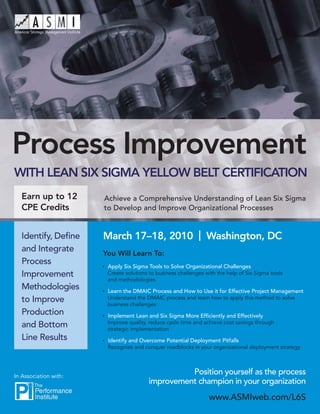 Process Improvement
WITH LEAN SIX SIGMA YELLOW BELT CERTIFICATION
   Earn up to 12       Achieve a Comprehensive Understanding of Lean Six Sigma
   CPE Credits         to Develop and Improve Organizational Processes


   Identify, Deﬁne     March 17–18, 2010 | Washington, DC
   and Integrate       You Will Learn To:
   Process              Apply Six Sigma Tools to Solve Organizational Challenges
   Improvement          Create solutions to business challenges with the help of Six Sigma tools
                        and methodologies
   Methodologies        Learn the DMAIC Process and How to Use it for Effective Project Management
   to Improve           Understand the DMAIC process and learn how to apply this method to solve
                        business challenges
   Production           Implement Lean and Six Sigma More Efﬁciently and Effectively
                        Improve quality, reduce cycle time and achieve cost savings through
   and Bottom           strategic implementation
   Line Results         Identify and Overcome Potential Deployment Pitfalls
                        Recognize and conquer roadblocks in your organizational deployment strategy




In Association with:
                                                  Position yourself as the process
                                        improvement champion in your organization
                                                                 www.ASMIweb.com/L6S
 