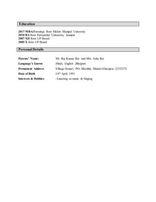 Education
2017 MBA(Pursuing) from Sikkim Manipal University
2010 BA from Purvanchal University, Jaunpur
2007 XII from UP Board
2005 X form UP Board
PersonalDetails
Parents’ Name: Mr. Raj Kumar Rai and Mrs. Asha Rai
Language’s known :Hindi, English ,Bhojpuri
Permanent Address :Village-Sonari, PO- Machhti, District-Ghazipur (233227)
Date of Birth :14th April 1991
Interests & Hobbies : Listening to music & Singing
 
