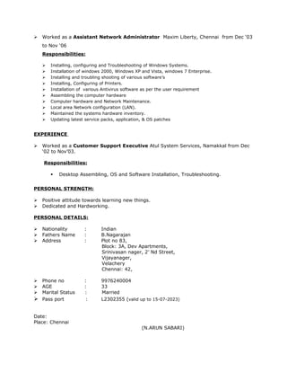  Worked as a Assistant Network Administrator Maxim Liberty, Chennai from Dec ‘03
to Nov ‘06
Responsibilities:
 Installing, configuring and Troubleshooting of Windows Systems.
 Installation of windows 2000, Windows XP and Vista, windows 7 Enterprise.
 Installing and troubling shooting of various software’s
 Installing, Configuring of Printers.
 Installation of various Antivirus software as per the user requirement
 Assembling the computer hardware
 Computer hardware and Network Maintenance.
 Local area Network configuration (LAN).
 Maintained the systems hardware inventory.
 Updating latest service packs, application, & OS patches
EXPERIENCE
 Worked as a Customer Support Executive Atul System Services, Namakkal from Dec
‘02 to Nov’03.
Responsibilities:
 Desktop Assembling, OS and Software Installation, Troubleshooting.
PERSONAL STRENGTH:
 Positive attitude towards learning new things.
 Dedicated and Hardworking.
PERSONAL DETAILS:
 Nationality : Indian
 Fathers Name : B.Nagarajan
 Address : Plot no 83,
Block: 3A, Dev Apartments,
Srinivasan nager, 2’ Nd Street,
Vijayanager,
Velachery
Chennai: 42,
 Phone no : 9976240004
 AGE : 33
 Marital Status : Married
 Pass port : L2302355 (valid up to 15-07-2023)
Date:
Place: Chennai
(N.ARUN SABARI)
 