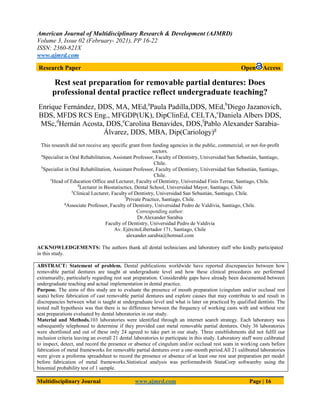 American Journal of Multidisciplinary Research & Development (AJMRD)
Volume 3, Issue 02 (February- 2021), PP 16-22
ISSN: 2360-821X
www.ajmrd.com
Multidisciplinary Journal www.ajmrd.com Page | 16
Research Paper Open Access
Rest seat preparation for removable partial dentures: Does
professional dental practice reflect undergraduate teaching?
Enrique Fernández, DDS, MA, MEd,a
Paula Padilla,DDS, MEd,b
Diego Jazanovich,
BDS, MFDS RCS Eng., MFGDP(UK), DipClinEd, CELTA,c
Daniela Albers DDS,
MSc,d
Hernán Acosta, DDS,e
Carolina Benavides, DDS,f
Pablo Alexander Sarabia-
Álvarez, DDS, MBA, Dip(Cariology)g
This research did not receive any specific grant from funding agencies in the public, commercial, or not-for-profit
sectors.
a
Specialist in Oral Rehabilitation, Assistant Professor, Faculty of Dentistry, Universidad San Sebastián, Santiago,
Chile.
b
Specialist in Oral Rehabilitation, Assistant Professor, Faculty of Dentistry, Universidad San Sebastián, Santiago,
Chile.
c
Head of Education Office and Lecturer, Faculty of Dentistry, Universidad Finis Terrae, Santiago, Chile.
d
Lecturer in Biostatisctics, Dental School, Universidad Mayor, Santiago, Chile
e
Clinical Lecturer, Faculty of Dentistry, Universidad San Sebastián, Santiago, Chile.
f
Private Practice, Santiago, Chile.
g
Associate Professor, Faculty of Dentistry, Universidad Pedro de Valdivia, Santiago, Chile.
Corresponding author:
Dr.Alexander Sarabia
Faculty of Dentistry, Universidad Pedro de Valdivia
Av. EjércitoLibertador 171, Santiago, Chile
alexander.sarabia@hotmail.com
ACKNOWLEDGEMENTS: The authors thank all dental technicians and laboratory staff who kindly participated
in this study.
ABSTRACT: Statement of problem. Dental publications worldwide have reported discrepancies between how
removable partial dentures are taught at undergraduate level and how these clinical procedures are performed
extramurally, particularly regarding rest seat preparation. Considerable gaps have already been documented between
undergraduate teaching and actual implementation in dental practice.
Purpose. The aims of this study are to evaluate the presence of mouth preparation (cingulum and/or occlusal rest
seats) before fabrication of cast removable partial dentures and explore causes that may contribute to and result in
discrepancies between what is taught at undergraduate level and what is later on practiced by qualified dentists. The
tested null hypothesis was that there is no difference between the frequency of working casts with and without rest
seat preparations evaluated by dental laboratories in our study.
Material and Methods.103 laboratories were identified through an internet search strategy. Each laboratory was
subsequently telephoned to determine if they provided cast metal removable partial dentures. Only 36 laboratories
were shortlisted and out of these only 24 agreed to take part in our study. Three establishments did not fulfil our
inclusion criteria leaving an overall 21 dental laboratories to participate in this study. Laboratory staff were calibrated
to inspect, detect, and record the presence or absence of cingulum and/or occlusal rest seats in working casts before
fabrication of metal frameworks for removable partial dentures over a one-month period.All 21 calibrated laboratories
were given a proforma spreadsheet to record the presence or absence of at least one rest seat preparation per model
before fabrication of metal frameworks.Statistical analysis was performedwith StataCorp softwareby using the
binomial probability test of 1 sample.
 
