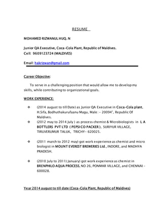 RESUME
MOHAMED RIZWANUL HUQ. N
Junior QA Executive, Coca-Cola Plant, Republic of Maldives.
Cell: 9609123724 (MALDIVES)
Email: hakrizwan@gmail.com
Career Objective:
To serve in a challenging position that would allow me to develop my
skills, while contributing to organizational goals.
WORK EXPERIENCE:
 (2014 august to till Date) as Junior QA Executive in Coca-Cola plant,
H.Sifa, Bodhuthakurufaanu Magu, Male: - 20094”, Republic Of
Maldives.
 (2012 may to 2014 July ) as process chemist & Microbiologists in L A
BOTTLERS PVT LTD ( PEPSI CO PACKER ), SURIYUR VILLAGE,
TIRUVERUMUR TALUK, TRICHY- 620025.
 (2011 march to 2012 may) got work experience as chemist and micro
biologist in MOUNT EVEREST BREWERIES Ltd., INDORE, and MADHYA
PRADESH.
 (2010 July to 2011) January) got work experience as chemist in
BRENPHILO AQUA PROCESS, NO 26, PONMAR VILLAGE, and CHENNAI –
600028.
Year 2014 august to till date (Coca-Cola Plant, Republic of Maldives)
 