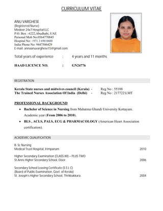 CURRICULUM VITAE
ANU VARGHESE
(Registered Nurse)
Medeor 24x7 Hospital LLC
P.O. Box : 6222,Abudhabi, UAE
Personal Mob No:0564770845
Hospital No: +971 2 690 0600
India Phone No: 9447506429
E-mail: annaanuvarghese15@gmail.com
Total years of experience : 4 years and 11 months
HAAD LICENCE NO. : GN24776
REGISTRATION
Kerala State nurses and midwives council (Kerala) - Reg No : 55188
The Trained Nurses Association Of India (Delhi) - Reg No : 217722LMT
PROFESSIONAL BACKGROUND
∑ Bachelor of Science in Nursing from Mahatma Ghandi University Kottayam.
Academic year (From 2006 to 2010).
∑ BLS , ACLS, PALS, ECG & PHARMACOLOGY (American Heart Association
certification).
ACADEMIC QUALIFICATION
B. Sc Nursing
Medical Trust Hospital, Irimpanam 2010
Higher Secondary Examination (CLASS XII) – PLUS TWO
St.Anns Higher Secondary School, Eloor. 2006
Secondary School Leaving Certificate (S S L C)
(Board of Public Examination, Govt. of Kerala)
St. Joseph’s Higher Secondary School, Thrikkakkara. 2004
 