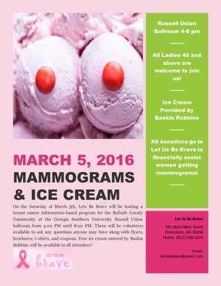 MARCH 5, 2016
MAMMOGRAMS
& ICE CREAM
On the Saturday of March 5th, Lets Be Brave will be hosting a
breast cancer information-based program for the Bulloch County
Community at the Georgia Southern University Russell Union
ballroom from 4:00 PM until 8:00 PM. There will be volunteers
available to ask any questions anyone may have along with flyers,
brochures, t-shirts, and coupons. Free ice cream catered by Baskin
Robbins will be available to all attendees!
Russell Union
Ballroom 4-8 pm
All Ladies 40 and
above are
welcome to join
us!
Ice Cream
Provided by
Baskin Robbins
All donations go to
Let Us Be Brave to
financially assist
women getting
mammograms!
Let Us Be Brave
101 West Main Street
Statesboro, GA 30458
Phone: (912) 538-2244
Email:
letsbebrave@gmail.com
 