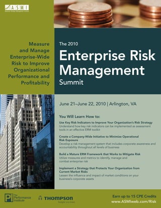 Measure     The 2010
    and Manage
 Enterprise-Wide
 Risk to Improve
                    Enterprise Risk
  Organizational
Performance and
                    Management
     Proﬁtability   Summit

                    June 21–June 22, 2010 | Arlington, VA

                    You Will Learn How to:
                    Use Key Risk Indicators to Improve Your Organization’s Risk Strategy
                    Understand how key risk indicators can be implemented as assessment
                    tools in an effective ERM toolkit

                    Create a Company-Wide Initiative to Minimize Operational
                    Risk Exposure
                    Develop a risk management system that includes corporate awareness and
                    accountability throughout all levels of business

                    Build a Mature ERM Framework that Works to Mitigate Risk
                    Utilize measures and metrics to identify, manage and
                    combat enterprise risk

                    Implement a Strategy that Protects Your Organization from
                    Current Market Risks
                    Lessen the inﬂuence and impact of market conditions on your
                    business’s corporate assets




                                                          Earn up to 15 CPE Credits
                                                          www.ASMIweb.com/Risk
 
