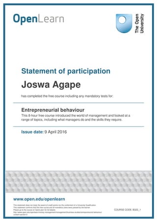 Statement of participation
Joswa Agape
has completed the free course including any mandatory tests for:
Entrepreneurial behaviour
This 8-hour free course introduced the world of management and looked at a
range of topics, including what managers do and the skills they require.
Issue date: 9 April 2016
www.open.edu/openlearn
This statement does not imply the award of credit points nor the conferment of a University Qualification.
This statement confirms that this free course and all mandatory tests were passed by the learner.
Please go to the course on OpenLearn for full details:
http://www.open.edu/openlearn/money-management/management/business-studies/entrepreneurial-behaviour/
content-section-0
COURSE CODE: B322_1
 