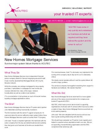 SERVICES | SOLUTIONS | SUPPORT
call: 01675 469020 | e-mail: marketing@acutec.co.uk
“ACUTEC have come in
very quickly and understood
our business and what we
required and they have
tailored the system and the
server to suit us.”
John Wakefield - Partner
New Homes Mortgage Services
What They Do
New Homes Mortgage Services is an independent financial
advice company based in Cannock employing around 40 staff.
It was recently awarded Best Mortgage Broker 2012 by the
Sesame network.
While the company can arrange mortgages for any property
purchase, it specialises in mortgages for new homes and
receives referrals from many of the major, national
homebuilders as well as smaller, local builders.
IT is a crucial factor in its business as much of its work involves
inputting mortgage applications online.
The Brief
New Homes Mortgage Services had an IT system which partner
John Wakefield said they had recently invested in.
The firm had been with the same IT support company for 15
years and when the server suffered a major system failure, New
Homes Mortgage Services could not contact their IT Company.
John said: “It was a complete nightmare. We had been with the
same company from the day we started business and suddenly
they had gone out of business at the time we needed them
most.
“For most businesses, their IT is obviously very important in the
running of the company day-to-day but for us it is absolutely
critical.
“We simply cannot operate without it and the system failure left
us with a major, problem.
“Our previous company had supplied everything from support to
hardware and software. We needed help fast.”
What We Did
New Homes Mortgage Services searched for a new supplier
and one of the names recommended to the company was
trusted IT experts ACUTEC.
ACUTEC, which had a proven track record in supporting
organisations of all sizes with IT, arrived within hours and, within
a matter of days, New Homes Mortgage Services was back up
to full working capacity.
John said: “We were delighted with the service and we now
have a great working relationship with ACUTEC.
“We should have evaluated our IT partner more regularly and
looked to a partner whose aspirations match our own. We are
an expanding, forward-thinking organisation and ACUTEC
complement that extremely well.
New Homes Mortgage Services
Survive major system failure thanks to ACUTEC
your trusted IT experts
Services | Case Study
 