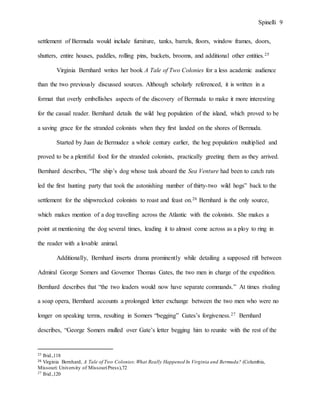 Spinelli 9
settlement of Bermuda would include furniture, tanks, barrels, floors, window frames, doors,
shutters, entire houses, paddles, rolling pins, buckets, brooms, and additional other entities.25
Virginia Bernhard writes her book A Tale of Two Colonies for a less academic audience
than the two previously discussed sources. Although scholarly referenced, it is written in a
format that overly embellishes aspects of the discovery of Bermuda to make it more interesting
for the casual reader. Bernhard details the wild hog population of the island, which proved to be
a saving grace for the stranded colonists when they first landed on the shores of Bermuda.
Started by Juan de Bermudez a whole century earlier, the hog population multiplied and
proved to be a plentiful food for the stranded colonists, practically greeting them as they arrived.
Bernhard describes, “The ship’s dog whose task aboard the Sea Venture had been to catch rats
led the first hunting party that took the astonishing number of thirty-two wild hogs” back to the
settlement for the shipwrecked colonists to roast and feast on.26 Bernhard is the only source,
which makes mention of a dog travelling across the Atlantic with the colonists. She makes a
point at mentioning the dog several times, leading it to almost come across as a ploy to ring in
the reader with a lovable animal.
Additionally, Bernhard inserts drama prominently while detailing a supposed rift between
Admiral George Somers and Governor Thomas Gates, the two men in charge of the expedition.
Bernhard describes that “the two leaders would now have separate commands.” At times rivaling
a soap opera, Bernhard accounts a prolonged letter exchange between the two men who were no
longer on speaking terms, resulting in Somers “begging” Gates’s forgiveness.27 Bernhard
describes, “George Somers mulled over Gate’s letter begging him to reunite with the rest of the
25 Ibid.,118
26 Virginia Bernhard, A Tale of Two Colonies:What Really Happened In Virginia and Bermuda? (Columbia,
Missouri: University of MissouriPress),72
27 Ibid.,120
 