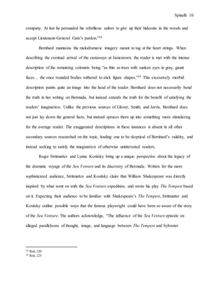 Spinelli 10
company. At last he persuaded his rebellious sailors to give up their hideouts in the woods and
accept Lieutenant-General Gate’s pardon.”28
Bernhard maintains the melodramatic imagery meant to tug at the heart strings. When
describing the eventual arrival of the castaways at Jamestown, the reader is met with the intense
description of the remaining colonists being “as thin as trees with sunken eyes in gray, gaunt
faces… the once rounded bodies withered to stick figure shapes.”29 This excessively morbid
description paints quite an image into the head of the reader. Bernhard does not necessarily bend
the truth in her writing on Bermuda, but instead extends the truth for the benefit of satisfying the
readers’ imagination. Unlike the previous sources of Glover, Smith, and Jarvis, Bernhard does
not just lay down the general facts, but instead spruces them up into something more stimulating
for the average reader. The exaggerated descriptions in these instances is absent in all other
secondary sources researched on the topic, leading one to be skeptical of Bernhard’s validity, and
instead seeking to satisfy the imagination of otherwise uninterested readers.
Roger Stritmatter and Lynne Kositsky bring up a unique perspective about the legacy of
the dramatic voyage of the Sea Venture and its discovery of Bermuda. Written for the more
sophisticated audience, Stritmatter and Kositsky claim that William Shakespeare was directly
inspired by what went on with the Sea Venture expedition, and wrote his play The Tempest based
on it. Expecting their audience to be familiar with Shakespeare’s The Tempest, Stritmatter and
Kositsky outline possible ways that the famous playwright could have been so aware of the story
of the Sea Venture. The authors acknowledge, “The influence of the Sea Venture episode on
alleged parallelisms of thought, image, and language between The Tempest and Sylvester
28 Ibid.,120
29 Ibid.,125
 