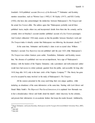 Spinelli 11
Jourdain's 1610 published account Discovery of the Bermuda.”30 Stritmatter and Kositsky
mention researchers, such as “Morton Luce ( 1902), C. M. Gayley (1917) , and R.R. Cawley
(1926), who have also acknowledged the similarities between Shakespeare’s The Tempest and
the actual Sea Venture affair. The authors agree that “Shakespeare probably read all three
published tracts, maybe others too, and incorporated details from them into his comedy; and he
certainly drew on Strachey’s account (another published account of a Sea Venture passenger).
And Cawley's influential 1926 study assures us that the parallels between Strachey's work and
The Tempest make it virtually certain that Shakespeare was following the document closely.”31
At the same time, Stritmatter and Kositsky’s claim is not so crystal clear. William
Strachey’s account True Reportory was not published until the year 1625, while Shakespeare’s
The Tempest was written fourteen years earlier. Nonetheless, Stritmatter and Kositsky reason
that, “the absence of a published text was not an impediment, but a sign of 'Shakespeare's
intimacy with the leaders of the Virginia Enterprise; only a prominent and well-connected author
would have had access to a letter jealously guarded from the public, and accessible for long after
1610, long after 1613, only to the inner circle of the Virginia Company.”32 This theory has gone
on to be accepted by many involved in the study of Shakespeare’s The Tempest.
All the sources presented in this essay each bring their own unique qualities, while
including an abundance of the same information at the same time. Starting with Lorri Glover and
Daniel Blake Smith’s The Shipwreck That Saved Jamestown, it is explained how Bermuda was
in fact a dreaded place. Glover and Smith detail the island’s initial discovery by the colonists,
and present their information in an academic fashion that keeps the reader focused. Additionally,
30 Roger Stritmatter, and Lynne Kositsky, Shakespeare and the Voyagers Revisited (Oxford University Press, 2007),
447–72.
31 Ibid.,449
32 Ibid.,450
 