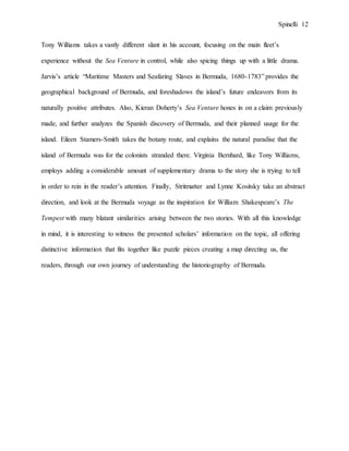 Spinelli 12
Tony Williams takes a vastly different slant in his account, focusing on the main fleet’s
experience without the Sea Venture in control, while also spicing things up with a little drama.
Jarvis’s article “Maritime Masters and Seafaring Slaves in Bermuda, 1680-1783” provides the
geographical background of Bermuda, and foreshadows the island’s future endeavors from its
naturally positive attributes. Also, Kieran Doherty’s Sea Venture hones in on a claim previously
made, and further analyzes the Spanish discovery of Bermuda, and their planned usage for the
island. Eileen Stamers-Smith takes the botany route, and explains the natural paradise that the
island of Bermuda was for the colonists stranded there. Virginia Bernhard, like Tony Williams,
employs adding a considerable amount of supplementary drama to the story she is trying to tell
in order to rein in the reader’s attention. Finally, Stritmatter and Lynne Kositsky take an abstract
direction, and look at the Bermuda voyage as the inspiration for William Shakespeare’s The
Tempest with many blatant similarities arising between the two stories. With all this knowledge
in mind, it is interesting to witness the presented scholars’ information on the topic, all offering
distinctive information that fits together like puzzle pieces creating a map directing us, the
readers, through our own journey of understanding the historiography of Bermuda.
 