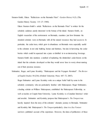 Spinelli 15
Stamers-Smith, Eileen. “Reflections on the Bermuda Flora”. Garden History 8 (3). (The
Garden History Society: 115–27. 1980).
Eileen Stamers-Smith’s article “Reflections on the Bermuda Flora” is written for the
scholarly audience purely interested in the botany of the island. Stamers-Smith, an
English researcher of the environment on Bermuda, examines just how fortunate the
stranded colonists were on Bermuda with all the natural resources they had access to. In
particular, the cedar trees, which grew in abundance on Bermuda were especially useful
to the colonists in not only building homes and furniture, but also in harvesting the cedar
berries which could be squeezed into a juice or distilled in to an intoxicating beverage.
Stamers-Smith also mentions a method of replanting the diminished cedar forests on the
island that the colonists developed so that they would never have to worry about running
out of their precious resource.
Stritmatter, Roger, and Lynne Kositsky. “Shakespeare and the Voyagers Revisited”. The Review
of English Studies 58 (236). (Oxford University Press: 447–72. 2007).
Roger Stritmatter and Lynne Kositsky write on a unique belief held by some in the
scholarly community who are particularly familiar with Shakespeare. Roger Strittmatter,
a leading scholar on William Shakespeare, established the Shakespeare Fellowship, as
well as teaches at Coppin State University. Lynne Kositsky is a Canadian historical writer
and novelist. Stritmatter and Kositsky propose that Shakespeare’s The Tempest was
heavily inspired from the story of the colonists’ dramatic journey to Bermuda. Stritmatter
and Kositsky link Shakespeare’s The Tempest particularly close to a Sea Venture
survivors published account of his experience. However, the dates of publication of these
 