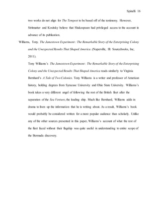 Spinelli 16
two works do not align for The Tempest to be based off of the testimony. However,
Stritmatter and Kositsky believe that Shakespeare had privileged access to the account in
advance of its publication.
Williams, Tony. The Jamestown Experiment : The Remarkable Story of the Enterprising Colony
and the Unexpected Results That Shaped America. (Naperville, Ill: Sourcebooks, Inc,
2011).
Tony Williams’s The Jamestown Experiment : The Remarkable Story of the Enterprising
Colony and the Unexpected Results That Shaped America reads similarly to Virginia
Bernhard’s A Tale of Two Colonies. Tony Williams is a writer and professor of American
history, holding degrees from Syracuse University and Ohio State University. Williams’s
book takes a very different angel of following the rest of the British fleet after the
separation of the Sea Venture, the leading ship. Much like Bernhard, Williams adds in
drama to liven up the information that he is writing about. As a result, Williams’s book
would probably be considered written for a more popular audience than scholarly. Unlike
any of the other sources presented in this paper, Williams’s account of what the rest of
the fleet faced without their flagship was quite useful in understanding to entire scope of
the Bermuda discovery.
 