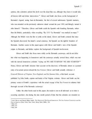 Spinelli 2
options, (the colonists) picked the devil over the deep blue sea, although they knew it would take
all known skill and divine intervention.”1 Glover and Smith also focus on the background of
Bermuda’s legend, noting Juan de Bermudez, the first of several unfortunate Spanish mariners,
who was stranded on the previously unknown island around the year 1503, and fittingly named it
after himself. 2 Therefore, Glover and Smith credit the Spanish with founding Bermuda, rather
than the British, particularly when revealing “By 1511 “La Bermuda” was marked on maps.”3
Although the British were the first to settle on the island, Glover and Smith contend that since
the Spanish discovered the island’s actual existence, the Spanish are the rightful founders of
Bermuda. Another source in this paper agrees with Glover and Smith’s view of the Spanish
origins in Bermuda, and further explore the background of Spanish involvement.
Glover and Smith also focus more solely on the Bermuda castaways, and do not delve
into what was happening in Jamestown until the castaways actually arrived there, which was met
with the starved Jamestown colonists “crying out WE ARE STARVED! WE ARE STARVED!”4
Hence, Glover and Smith structure their account on the discovery of Bermuda almost as a journal
entry of an actual person aboard the Sea Venture. Glover and Smith actually reference A
Generall Historie of Virginia, New-England, and the Summer Isles, a first-hand account
published by John Smith, captain and leader of the Virginia colonies. Glover and Smith use the
primary source of Smith’s experience with the actual voyage of the Sea Venture to enhance their
thorough account of the Bermuda castaways.
Unlike the other books used in this paper, the reader is not at all informed as to what is
occurring anywhere else during the nine month period of time that the colonists are stranded on
1 Lorri Glover and Daniel Blake Smith, The Shipwreck That Saved Jamestown: The Sea Venture Castaways and the
Fate of America (New York, New York: Henry Holt, 2008), 128.
2 Ibid.,133
3 Ibid.,133
4 Ibid.,189
 