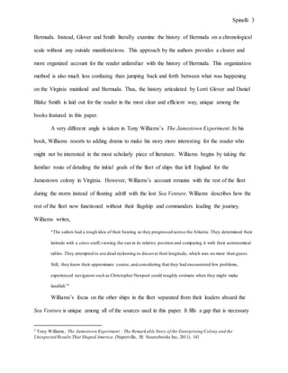 Spinelli 3
Bermuda. Instead, Glover and Smith literally examine the history of Bermuda on a chronological
scale without any outside manifestations. This approach by the authors provides a clearer and
more organized account for the reader unfamiliar with the history of Bermuda. This organization
method is also much less confusing than jumping back and forth between what was happening
on the Virginia mainland and Bermuda. Thus, the history articulated by Lorri Glover and Daniel
Blake Smith is laid out for the reader in the most clear and efficient way, unique among the
books featured in this paper.
A very different angle is taken in Tony Williams’s The Jamestown Experiment. In his
book, Williams resorts to adding drama to make his story more interesting for the reader who
might not be interested in the most scholarly piece of literature. Williams begins by taking the
familiar route of detailing the initial goals of the fleet of ships that left England for the
Jamestown colony in Virginia. However, Williams’s account remains with the rest of the fleet
during the storm instead of floating adrift with the lost Sea Venture. Williams describes how the
rest of the fleet now functioned without their flagship and commanders leading the journey.
Williams writes,
“The sailors had a rough idea of their bearing as they progressed across the Atlantic. They determined their
latitude with a cross-staff,viewing the sun in its relative position and comparing it with their astronomical
tables. They attempted to use dead reckoning to discover their longitude, which was no more than guess.
Still, they knew their approximate course, and considering that they had encountered few problems,
experienced navigators such as Christopher Newport could roughly estimate when they might make
landfall.”5
Williams’s focus on the other ships in the fleet separated from their leaders aboard the
Sea Venture is unique among all of the sources used in this paper. It fills a gap that is necessary
5 Tony Williams, The Jamestown Experiment : The Remarkable Story of the Enterprising Colony and the
Unexpected Results That Shaped America. (Naperville, Ill: Sourcebooks Inc, 2011), 141
 