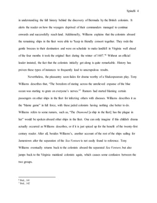 Spinelli 4
in understanding the full history behind the discovery of Bermuda by the British colonists. It
alerts the reader on how the voyagers deprived of their commanders managed to continue
onwards and successfully reach land. Additionally, Williams explains that the colonists aboard
the remaining ships in the fleet were able to “keep in friendly consort together. They rode the
gentle breezes to their destination and were on schedule to make landfall in Virginia well ahead
of the four months it took the original fleet during the winter of 1607.”6 Without an official
leader instated, the fact that the colonists initially got along is quite remarkable. History has
proven these types of instances to frequently lead to unscrupulous results.
Nevertheless, the pleasantry soon fades for drama worthy of a Shakespearean play. Tony
Williams describes that, “The boredom of staring across the unrelieved expanse of the blue
ocean was starting to grate on everyone’s nerves.”7 Rumors had started blaming certain
passengers on other ships in the fleet for infecting others with diseases. Williams describes it as
the “blame game” in full force, with these jaded colonists having nothing else better to do.
Williams refers to some rumors, such as, “The Diamond [a ship in the fleet] has the plague in
her” would be spoken aboard other ships in the fleet. One can only imagine if this childish drama
actually occurred as Williams describes, or if it is just spiced up for the benefit of the twenty-first
century reader. After all, besides Williams’s, another account of the rest of the ships sailing for
Jamestown after the separation of the Sea Venture is not easily found to reference. Tony
Williams eventually returns back to the colonists aboard the separated Sea Venture, but also
jumps back to the Virginia mainland colonists again, which causes some confusion between the
two groups.
6 Ibid., 141
7 Ibid., 142
 