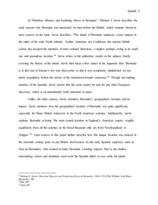 Spinelli 5
In “Maritime Masters and Seafaring Slaves in Bermuda,” Michael J. Jarvis describes the
early reasons why Bermuda was untouched by man before the British, which remains absent in
most sources on the topic. Jarvis describes, “The island of Bermuda maintains a lone outpost in
the midst of the wide North Atlantic. Neither American nor Caribbean, this ancient British
colony has escaped the attention of most colonial historians, a neglect perhaps owing to its small
size and anomalous location.”8 Jarvis writes to the unfamiliar reader on the subject, briefly
covering the history of the island. Jarvis then takes a firm stance in his argument that “Bermuda
is in fact one of Europe’s few true discoveries in that it was completely uninhabited by any
native population before the arrival of the Jamestown-bound castaways.”9 Though not making
mention of the Spanish, Jarvis asserts that the same cannot be said for any other European
discovery, which is an undoubtedly bold statement to make.
Unlike the other sources, Jarvis examines Bermuda’s geographical location and its
impact. Jarvis mentions how the geographical location of Bermuda was quite significant,
especially for future British endeavors in the North American colonies. Additionally, Jarvis
explains Bermuda as being “the most central location in England’s American empire, roughly
equidistant from all the colonies in the broad thousand mile arc from Newfoundland to
Antigua.”10 Later sources in this paper further describe how this unique location was noticed in
the sixteenth century prior to any British involvement by the early Spanish explorers, such as
Juan de Bermudez, who wanted to make Bermuda a trading outpost. Due to the shallow
surrounding waters and abundant coral reefs the Spanish failed to ever settle the island.
8 Michael J. Jarvis, Maritime Masters and Seafaring Slaves in Bermuda, 1680-1783 (The William And Mary
Quarterly), 586
9 Ibid.,587
10 Ibid.,587
 