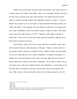 Spinelli 6
Michael Jarvis also describes the future benefits that Bermuda would witness because of
its unique outpost in the middle of the Atlantic, which is not as thoroughly focused on by any of
the other sources presented in this paper. Jarvis describes, “The English discovered that the
island was a healthy and fertile paradise with considerable potential as a colony.”11 Low and
behold, Jarvis describes by 1612, “the Virginia Company dispatched 600 settlers to fortify and
colonize the island.”12 Jarvis designates this being followed by Bermuda’s own separate joint-
stock venture establishment of the Somers Island Company, resulting in “almost all the island’s
twenty square miles under cultivation by 1625.”13 Bermuda would continue to develop its
infrastructure in later years for aspects such as trade and other economically enhancing means
beyond what’s discussed in this essay.
Kieran Doherty, author of Sea Venture, agrees with Glover and Smith’s earlier stance
with the Spanish being the credited discoverers of Bermuda. Writing in a format suited for a
more popular audience than Glover and Smith and Jarvis, Doherty describes Juan de Bermudez
“on his way to Spain following such a voyage to Hispaniola. He imagined the Bermudas as a
potential haven for passing Spanish vessels, a place where they might find water and food.”14
Kieran Doherty delves deeper into the motives of Bermudez, none of which is written of in any
of the other sources in this paper. Doherty describes Juan de Bermudez’s second attempt to visit
the forlorn island, and “hoping to land hogs so passing ships could stop and replenish their
stores. While contrary winds kept Bermudez and his men from landing themselves, they did
11 Ibid.,587
12 Ibid., 588
13 Ibid., 588
14 Kieran Doherty, Sea Venture: Shipwreck,Survival,and the Salvation ofthe First English Colony in the New
World. New York (New York, New York: St. Martin's Press, 2007), 53.
 