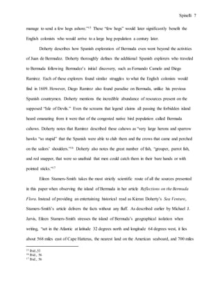 Spinelli 7
manage to send a few hogs ashore.”15 These “few hogs” would later significantly benefit the
English colonists who would arrive to a large hog population a century later.
Doherty describes how Spanish exploration of Bermuda even went beyond the activities
of Juan de Bermudez. Doherty thoroughly defines the additional Spanish explorers who traveled
to Bermuda following Bermudez’s initial discovery, such as Fernando Camelo and Diego
Ramirez. Each of these explorers found similar struggles to what the English colonists would
find in 1609. However, Diego Ramirez also found paradise on Bermuda, unlike his previous
Spanish countrymen. Doherty mentions the incredible abundance of resources present on the
supposed “Isle of Devils.” Even the screams that legend claims all passing the forbidden island
heard emanating from it were that of the congested native bird population called Bermuda
cahows. Doherty notes that Ramirez described these cahows as “very large herons and sparrow
hawks “so stupid” that the Spanish were able to club them and the crows that came and perched
on the sailors’ shoulders.”16 Doherty also notes the great number of fish, “grouper, parrot fish,
and red snapper, that were so unafraid that men could catch them in their bare hands or with
pointed sticks.”17
Eileen Stamers-Smith takes the most strictly scientific route of all the sources presented
in this paper when observing the island of Bermuda in her article Reflections on the Bermuda
Flora. Instead of providing an entertaining historical read as Kieran Doherty’s Sea Venture,
Stamers-Smith’s article delivers the facts without any fluff. As described earlier by Michael J.
Jarvis, Eileen Stamers-Smith stresses the island of Bermuda’s geographical isolation when
writing, “set in the Atlantic at latitude 32 degrees north and longitude 64 degrees west, it lies
about 568 miles east of Cape Hatteras, the nearest land on the American seaboard, and 700 miles
15 Ibid.,53
16 Ibid., 56
17 Ibid., 56
 