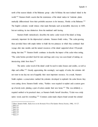 Spinelli 8
north of the nearest islands of the Bahamas group - after St Helena the most isolated island in the
world.”18 Stamers-Smith asserts that the remoteness of the island makes its “endemic plants
markedly differentiated from their probable ancestors in for instance, Florida or the Bahamas.”19
The English colonists would witness what made Bermuda such an incredible discovery in 1609,
but not realizing its true distinction from the mainland until leaving.
Stamers-Smith meticulously describes the native cedar wood of the island as being
extremely important for the shipwrecked colonists. Stamers-Smith writes, “The cedar growing
there provided them with ample timber to build the two pinnaces in which they continued their
voyage after nine months and the natural resources of the island supported about 150 people
during that time.”20 Stamers-Smith continues to describe the impact of the cedar when noting,
“The cedar berries provided food for men and hogs and a way was soon found of making an
intoxicating drink from them.”21
The native cedar wood of the island could be used to make houses and cradles, as well as
ships and coffins.”22 Greatly appreciating this seemingly vast supply of cedar, the colonists did
not want to one day run out of arguably their most important resource. As a result, Stamers-
Smith explains a conservation method the colonists developed to replenish the cedar forests they
were cutting down. Stamers-Smith writes, “Settlers were required to replant and a custom grew
up of newly-weds planting a pair of cedars outside their new home.”23 This was definitely a
required method to be practiced since, as Stamers-Smith herself describes, “Cedar was a truly
native wood, used for everything.”24 Common cedar-made objects found around the colonial
18 Eileen Stamers-Smith, Reflectionson the Bermuda Flora (The Garden History Society, 1980), 115–27.
19 Ibid.,115
20 Ibid.,116
21 Ibid.,116
22 Ibid.,116
23 Ibid.,117
24 Ibid.,117
 