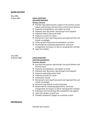 WORK HISTORY
May 2008
to May 2009 LEGAL ASSISTANT
WILLIAMS MCENERY
Ottawa, Ontario
 Provided legal administration support to the practices of two
lawyers specializing in Personal Injury and Insurance Defence
 Prepared correspondence and reports to clients
 Prepared court documents specializing in Civil Litigation
 Prepared medical /document briefs
 Prepared accounts for clients
 Maintained a hard copy filing systemand organized files and
records accordingly
 Follow-up with clients and correspondence to clients
 Responsible for scheduling appointments and travel
arrangements for lawyers as well as managing their calendar
 Input time dockets
June 2001
to March 2008 LEGAL ASSISTANT
SHELTON ASSOCIATES
Toronto, Ontario
 Assisted in the practice specializing in Insurance Defence and
Personal Injury
 Prepared correspondence and reports to clients
 Prepared court documents specializing in Civil Litigation
 Prepared medical/document briefs
 Prepared accounts for clients
 Summarized records
 Maintained a hard copy filing systemand organized files and
records accordingly
 Research using internet as well as Quicklaw
 Responsible for scheduling appointments and travel
arrangements for lawyers as well as managing their calendar
 Ordering of and maintaining office equipment and supplies
 Input time dockets using PC Law
 Provided receptionist support on a multiline system
REFERENCES
Available upon request
 