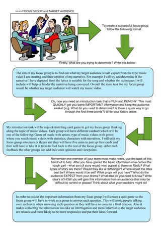>>>> FOCUS GROUP and TARGET AUDIENCE
To create a successful focus group
follow the following format...
Firstly, what are you trying to determine? Write this below:
The aim of my focus group is to find out what my target audience would expect from the type music
video I am creating and their opinion of my narrative. For example I will try and determine if the
narrative I have depicted from the lyrics is suitable for the song and whether the techniques I will
include will help or hinder the narrative being conveyed. Overall the main task for my focus group
would be whether my target audience will watch my music video.
Ok, now you need an introduction task that is FUN and PUNCHY. This must
QUICKLY get you some IMPORTANT information and keep the audience
awake! (e.g. What do you need to determine? Is there a quick way to go
through the first three points?) Write your idea’s below.
My introduction task will be a quick matching card game to get my focus group thinking
along the topic of music videos. Each group will have different cardsort which will be
one of the following: Genre of music with artists; type of music videos with genre;
where you watch music videos with statistics; characters with narratives. I will split my
focus group into pairs or threes and they will have five mins to pair up their cards and
then will have to take it in terns to feed back to the rest of the focus group. After each
feedback the other groups can add their own opinions and viewpoints.
Remember one member of your team must make notes, use the back of this
handout to help. After you have gained the basic information now comes the
tough part - what sort of story would most appeal to them on Radio? What
types of story are there? Would they like a cliffhanger? Where would the titles
best be? Where would it be set? What props will you have? What do the
audience EXPECT from your drama? What else do you need to know? Write
idea’s of HOW you will gain this information from an audience that may be
difficult to control or please! Think about what your teachers might do!
In order to collect the important information from my focas group I will create a quiz game so the
focus group will have to work as a group to answer each question. This will avoid people talking
over each over when answeing each question as they will have to come to a final descion. Also it
makes collecting the information less like an interrogation and more informal so the target audience
are relaxed and more likely to be more responsive and put their ideas forward.
 