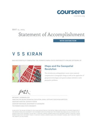 coursera.org
Statement of Accomplishment
WITH DISTINCTION
MAY 15, 2015
V S S KIRAN
HAS SUCCESSFULLY COMPLETED THE PENNSYLVANIA STATE UNIVERSITY'S ONLINE OFFERING OF
Maps and the Geospatial
Revolution
This introductory undergraduate course covers essential
competencies in cartographic design as well as the application of
geospatial technologies and spatial analysis methods to solve
geographic problems.
ANTHONY C. ROBINSON, PHD
DIRECTOR FOR ONLINE GEOSPATIAL EDUCATION, JOHN A. DUTTON E-EDUCATION INSTITUTE
ASSISTANT DIRECTOR, GEOVISTA CENTER
ASSISTANT PROFESSOR, DEPARTMENT OF GEOGRAPHY
THE PENNSYLVANIA STATE UNIVERSITY
PLEASE NOTE: THE ONLINE OFFERING OF THIS CLASS DOES NOT REFLECT THE ENTIRE CURRICULUM OFFERED TO STUDENTS ENROLLED AT
THE PENNSYLVANIA STATE UNIVERSITY. THIS STATEMENT DOES NOT AFFIRM THAT THIS STUDENT WAS ENROLLED AS A STUDENT AT THE
PENNSYLVANIA STATE UNIVERSITY IN ANY WAY. IT DOES NOT CONFER A PENNSYLVANIA STATE UNIVERSITY GRADE; IT DOES NOT CONFER
PENNSYLVANIA STATE UNIVERSITY CREDIT; IT DOES NOT CONFER A PENNSYLVANIA STATE UNIVERSITY DEGREE; AND IT DOES NOT VERIFY
THE IDENTITY OF THE STUDENT.
 