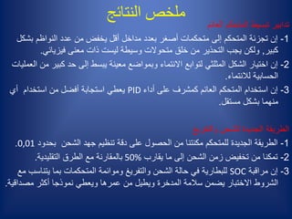 ‫النتائج‬ ‫ملخص‬
‫والتفريغ‬ ‫للشحن‬ ‫الجديدة‬ ‫الطريقة‬
1-‫بحدود‬ ‫الشحن‬ ‫جهد‬ ‫تنظيم‬ ‫دقة‬ ‫على‬ ‫الحصول‬ ‫من‬ ‫مكنتنا‬ ‫للمتحكم‬ ‫الجديدة‬ ‫الطريقة‬0,01.
2-‫يقارب‬ ‫ما‬ ‫إلى‬ ‫الشحن‬ ‫زمن‬ ‫تخفيض‬ ‫من‬ ‫تمكنا‬50%‫التقليدية‬ ‫الطرق‬ ‫مع‬ ‫بالمقارنة‬.
3-‫مراقبة‬ ‫إن‬SOC‫يتناس‬ ‫بما‬ ‫المتحكمات‬ ‫وموائمة‬ ‫والتفريغ‬ ‫الشحن‬ ‫حالة‬ ‫في‬ ‫للبطارية‬‫مع‬ ‫ب‬
‫مصداق‬ ‫أكثر‬ ‫نموذجا‬ ‫ويعطي‬ ‫عمرها‬ ‫من‬ ‫ويطيل‬ ‫المدخرة‬ ‫سالمة‬ ‫يضمن‬ ‫االختبار‬ ‫الشروط‬‫ية‬.
‫العائم‬ ‫المتحكم‬ ‫تبسيط‬ ‫تدابير‬
1-‫عدد‬ ‫من‬ ‫يخفض‬ ‫أقل‬ ‫مداخل‬ ‫بعدد‬ ‫أصغر‬ ‫متحكمات‬ ‫إلى‬ ‫المتحكم‬ ‫تجزئة‬ ‫إن‬‫النواظم‬‫بش‬‫كل‬
‫كبير‬,‫فيزيائي‬ ‫معنى‬ ‫ذات‬ ‫ليست‬ ‫وسيطة‬ ‫متحوالت‬ ‫خلق‬ ‫من‬ ‫التحذير‬ ‫يجب‬ ‫ولكن‬.
2-‫الشكل‬ ‫اختيار‬ ‫إن‬‫المثلثي‬‫كبي‬ ‫حد‬ ‫إلى‬ ‫يبسط‬ ‫معينة‬ ‫وبمواضع‬ ‫االنتماء‬ ‫لتوابع‬‫العمليات‬ ‫من‬ ‫ر‬
‫لالنتماء‬ ‫الحسابية‬.
3-‫أداء‬ ‫على‬ ‫كمشرف‬ ‫العائم‬ ‫المتحكم‬ ‫استخدام‬ ‫إن‬PID‫أي‬ ‫استخدام‬ ‫من‬ ‫أفضل‬ ‫استجابة‬ ‫يعطي‬
‫مستقل‬ ‫بشكل‬ ‫منهما‬.
 